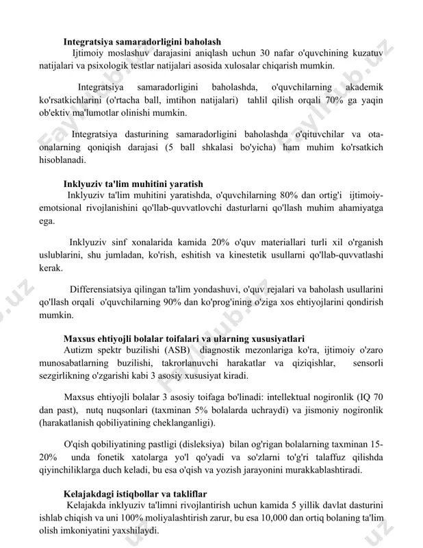 . integratsiya samaradorligini baholashda, o'quvchilarning akademik ko'rsatkichlarini (o'rtacha ball, imtihon natijalari) tahlil qilish orqali 70% ga yaqin ob'ektiv ma'lumotlar olinishi mumkin. integratsiya dasturining samaradorligini baholashda o'qituvchilar va ota-onalarning qoniqish darajasi (5 ball shkalasi bo'yicha) ham muhim ko'rsatkich hisoblanadi. inklyuziv ta'lim muhitini yaratish inklyuziv ta'lim muhitini yaratishda, o'quvchilarning 80% dan ortig'i ijtimoiy-emotsional rivojlanishini qo'llab-quvvatlovchi dasturlarni qo'llash muhim ahamiyatga ega. inklyuziv sinf xonalarida kamida 20% o'quv materiallari turli xil o'rganish uslublarini, shu jumladan, ko'rish, eshitish va kinestetik usullarni qo'llab-quvvatlashi kerak. differensiatsiya qilingan ta'lim yondashuvi, o'quv rejalari va baholash usullarini qo'llash orqali o'quvchilarning 90% dan ko'prog'ining o'ziga xos ehtiyojlarini qondirish mumkin. maxsus ehtiyojli bolalar toifalari va ularning xususiyatlari autizm spektr buzilishi (asb) diagnostik mezonlariga ko'ra, ijtimoiy o'zaro munosabatlarning buzilishi, takrorlanuvchi harakatlar va qiziqishlar, sensorli sezgirlikning o'zgarishi kabi 3 asosiy xususiyat kiradi. maxsus ehtiyojli bolalar 3 asosiy toifaga bo'linadi: intellektual nogironlik (iq 70 dan past), nutq nuqsonlari (taxminan 5% bolalarda uchraydi) va jismoniy nogironlik …