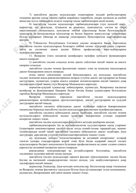 — the ministry of preschool education of the republic of uzbekistan, қисқартмаси — mopre. 2-боб. вазирликнинг тизими 9. вазирлик тизимига қуйидагилар киради: вазирликнинг марказий аппарати; ҳудудий бўлинмалар; мактабгача таълим муассасалари раҳбар ва мутахассисларини қайта тайёрлаш ва уларнинг малакасини ошириш институти; «мактабгача таълим методикаси» журнали таҳририяти; давлат мактабгача таълим муассасалари. 3-боб. вазирликнинг вазифалари ва функциялари 1-§. вазирликнинг вазифалари ва функциялари 10. қуйидагилар вазирликнинг асосий вазифалари ҳисобланади: 1) мактабгача таълим соҳасида ягона давлат сиёсатини ишлаб чиқиш ва амалга ошириш; 2) мактабгача ёшдаги болаларни ҳар томонлама интеллектуал, ахлоқий, эстетик ва жисмоний камол топтириш учун шарт-шароитлар яратиш; 3) болаларни мактабгача таълим билан босқичма-босқич тўлиқ қамраб олишни таъминлаш; 4) замонавий инновацион педагогик технологияларни, таълим ва тарбиянинг самарали шакллари ҳамда усулларини ўқув-тарбия жараёнига жорий этиш; 5) мактабгача таълим муассасаларини миллий маданий-тарихий қадриятларни акс эттирувчи ва болаликдан китоб ўқишга қизиқиш уйғотувчи ўқув-методик, дидактик материаллар, ривожлантирувчи ўйин ва ўйинчоқлар, бадиий адабиётлар билан таъминлаш; 6) замонавий педагогик технологияларни қўллаган …