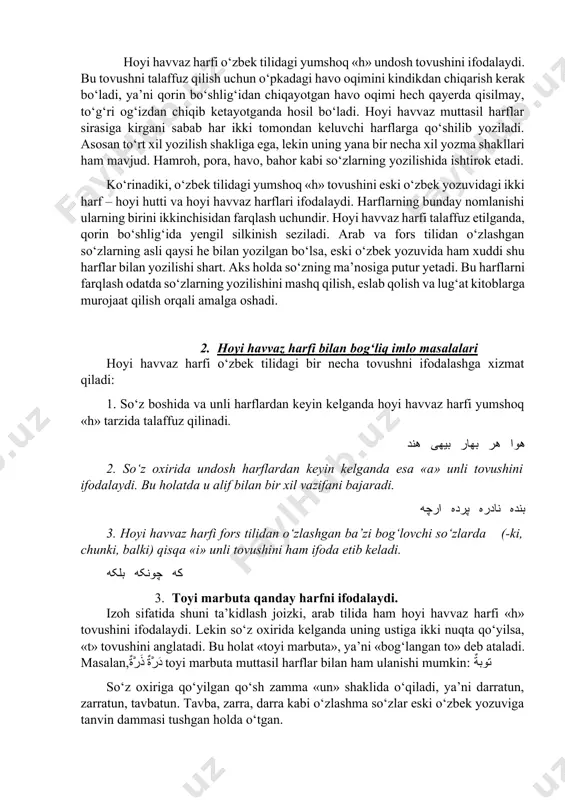 iga ega, lekin uning yana bir necha xil yozma shakllari ham mavjud. hamroh, pora, havo, bahor kabi so‘zlarning yozilishida ishtirok etadi. ko‘rinadiki, o‘zbek tilidagi yumshoq «h» tovushini eski o‘zbek yozuvidagi ikki harf – hoyi hutti va hoyi havvaz harflari ifodalaydi. harflarning bunday nomlanishi ularning birini ikkinchisidan farqlash uchundir. hoyi havvaz harfi talaffuz etilganda, qorin bo‘shlig‘ida yengil silkinish seziladi. arab va fors tilidan o‘zlashgan so‘zlarning asli qaysi he bilan yozilgan bo‘lsa, eski o‘zbek yozuvida ham xuddi shu harflar bilan yozilishi shart. aks holda so‘zning ma’nosiga putur yetadi. bu harflarni farqlash odatda so‘zlarning yozilishini mashq qilish, eslab qolish va lug‘at kitoblarga murojaat qilish orqali amalga oshadi. 2. hoyi havvaz harfi bilan bog‘liq imlo masalalari hoyi havvaz harfi o‘zbek tilidagi bir necha tovushni ifodalashga xizmat qiladi: 1. so‘z boshida va unli harflardan keyin kelganda hoyi havvaz harfi yumshoq «h» tarzida talaffuz qilinadi. هوا هر بهار بیهی هند 2. so‘z oxirida undosh harflardan keyin …
