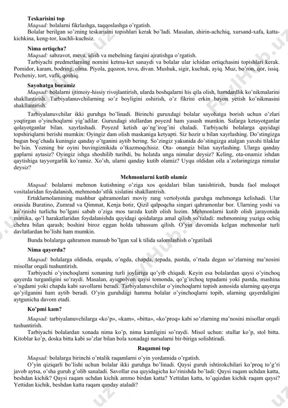 di, bolalar ushbu so’zlardan qaysi biri va nima uchun ortiqchaligini aytib berishlari kerak. masalan: olma, nok, sabzi. sholg’om, qulupnay, o’rik. bu qachon bo’ladi? maqsad: bolalarning vaqt haqidagi bilimlarini boyitish, xotirasini rivojlantirish. tarbiyachi oldindan tayyorlab qo’yilgan ertalab, tushlikda, oqshom va kechqurun so’zlarini navbati bilan ko’rsatadi. bolalar esa tarbiyachi ko’rsatgan so’zga mos harakatlarni aytib berishlari kerak. misol uchun, ertalab degan yozuvga bolalar tishimizni yuvamiz, nonushta qilamiz, bog’chaga kelamiz kabi misollarni aytishlari mumkin. suratdan o’rganamiz maqsad: bolalarga meva va sabzavotlarning farqini o’rgatish. tarbiyachi bo’laklarga bo’lingan meva va sabzavot suratlarini stolga aralashtirgan holda qo’yadi. tarbiyalanuvchi meva yoki sabzavotning kesilgan qismini o’rniga qo’yadi va uning nima ekanligini, o’ziga xos xususiyatini aytadi. masalan, bu olma, u qizil rangda, uning mazasi shirin. bu bodring u sabzavot, rangi yashil, u sersuv bo’ladi. bu o’yinda ertak qahramonlari va yovvoyi hayvonlar suratlaridan ham foydalanish mumkin. juftini top maqsad: tarbiyalanuvchilarni mantiqiy fikrlashga o’rgatish, ularning xotirasini mustahkamlash. tarbiyachi turli meva, sabzavot, narsa …