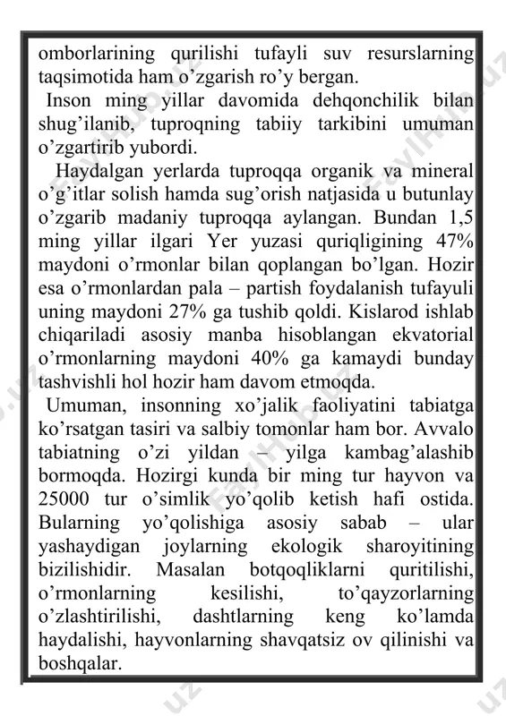 xo’jalik faoliyatini tabiatga ko’rsatgan tasiri va salbiy tomonlar ham bor. avvalo tabiatning o’zi yildan – yilga kambag’alashib bormoqda. hozirgi kunda bir ming tur hayvon va 25000 tur o’simlik yo’qolib ketish hafi ostida. bularning yo’qolishiga asosiy sabab – ular yashaydigan joylarning ekologik sharoyitining bizilishidir. masalan botqoqliklarni quritilishi, o’rmonlarning kesilishi, to’qayzorlarning o’zlashtirilishi, dashtlarning keng ko’lamda haydalishi, hayvonlarning shavqatsiz ov qilinishi va boshqalar. hozirgi davrda atmosfera havosini zaharligi gazlar, daryo va ko’larni turli hil chiqindilar, tuproqlarni kimyoviy moddalar, shahar atroflarini sanoat chiqndilar bilan ifloslanishi kun sayin ifloslanib bormoqda. hatto dunyo okeani suvlari ham ifloslanib, uning bialogik resurslariga katta ta’sir ko’rsatmoqda. ayniqsa organic hayvon hayot yaxshi rivojlanadigan kontinental shelfning chiqindilari, neft qoldiqlari, atom elektr stansiyalarining radioktiv elementlari bilan ifloslanish sayoramiz tabiatining ekologik muozanatini buzmoqda. shuning uchun tabiat bilan insoning o’z aro bog’liqligini, ularning aloqa mexanizimini to’g’ri anglash, tabiiy resurslardan oqilona foydalanish va uni muhofaza qilishning ilmiy asoslarini o’rganish har bir insonning muqadas burchidir. ma’lumki …