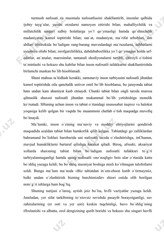 osatli jihatdan tarbiyalaydi; mahalla o`ziga qarashli hududning tozaligi, obodligi, ko`rkamligini hamda fuqarolarning hamjihatligini ta`minlashi bilan; turmush nafosati va muomala nafosatliasini shakllantirib, insonlar qalbida ijobiy tuyg`ular, yaxshi orzularni namoyon ettirishi bilan; mahalliychilik va millatchilik singari salbiy holatlarga yo`l qo`ymasligi hamda qo`shnichilik madaniyatini kamol toptirishi bilan; san`at, madaniyat, ma`rifat arboblari, ilm ahllari ishtirokida bo`ladigan rang-barang mavzulardagi ma`ruzalarni, suhbatlarni uyushtira olishi bilan; isrofgarchilikka, dabdababozlikka yo`l qo`ymagan holda urf-odatlar, an`analar, marosimlar, tantanali shodiyonalarni tartibli, chiroyli o`tishini ta`minlashi va hokazo shu kabilar bilan inson nafosatli tafakkurini shakllantirishda birlamchi maskan bo`lib hisoblanadi. shuni mahsus ta`kidlash kerakki, zamonaviy inson tarbiyasini nafosatli jihatdan kamol toptirishda oila qanchalik ustivor omil bo`lib hisoblansa, bu jarayonda tabiat ham undan kam ahamiyat kasb etmaydi. chunki tabiat bilan ongli tarzda murosa qilmaslik shaxsni nafosatli jihatdan mukammal bo`lib yetishishiga monelik ko`rsatadi. shuning uchun inson va tabiat o`rtasidagi munosabat inqiroz va halokat yoqasiga kelib qolgan bir vaqtda bu muammoni chetlab o`tish maqsadga muvofiq bo`lmaydi. ma`lumki, …