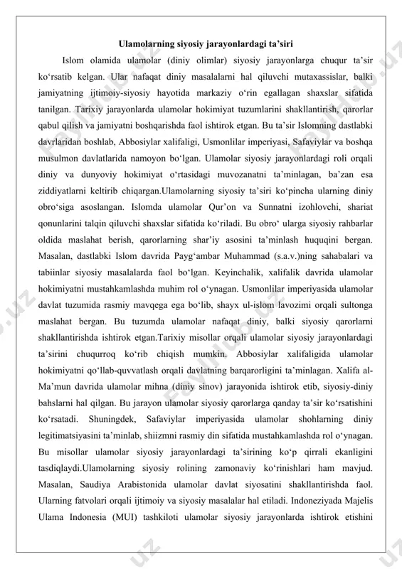 a ishtirok etgan.tarixiy misollar orqali ulamolar siyosiy jarayonlardagi ta’sirini chuqurroq ko‘rib chiqish mumkin. abbosiylar xalifaligida ulamolar hokimiyatni qo‘llab-quvvatlash orqali davlatning barqarorligini ta’minlagan. xalifa al-ma’mun davrida ulamolar mihna (diniy sinov) jarayonida ishtirok etib, siyosiy-diniy bahslarni hal qilgan. bu jarayon ulamolar siyosiy qarorlarga qanday ta’sir ko‘rsatishini ko‘rsatadi. shuningdek, safaviylar imperiyasida ulamolar shohlarning diniy legitimatsiyasini ta’minlab, shiizmni rasmiy din sifatida mustahkamlashda rol o‘ynagan. bu misollar ulamolar siyosiy jarayonlardagi ta’sirining ko‘p qirrali ekanligini tasdiqlaydi.ulamolarning siyosiy rolining zamonaviy ko‘rinishlari ham mavjud. masalan, saudiya arabistonida ulamolar davlat siyosatini shakllantirishda faol. ularning fatvolari orqali ijtimoiy va siyosiy masalalar hal etiladi. indoneziyada majelis ulama indonesia (mui) tashkiloti ulamolar siyosiy jarayonlarda ishtirok etishini ko‘rsatadi. bu tashkilot demokratiya va islomiy qadriyatlarni muvofiqlashtirishda muhim rol o‘ynaydi. umuman olganda, ulamolar siyosiy jarayonlardagi ta’siri orqali jamiyatning diniy va dunyoviy o‘rtasidagi bog‘lovchi kuch bo‘lib xizmat qiladi. diniy legitimatsiya va hokimiyatni mustahkamlashdagi roli ulamolarning siyosiy jarayonlardagi eng muhim roallaridan biri diniy legitimatsiya berishdir. islom jamiyatlarida …