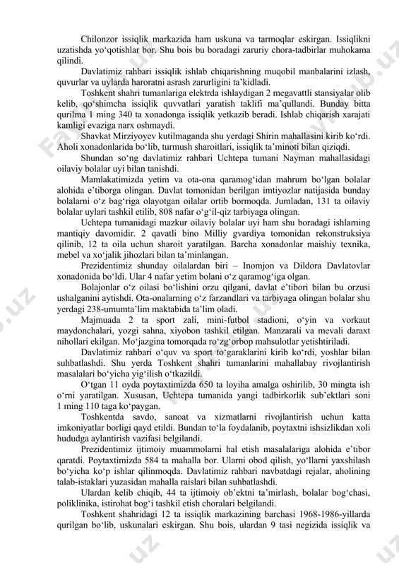 s va elektrobus xarid qilinib, qatnovga qo‘yildi. avtobuslar harakati va to‘lovlar tizimi raqamlashtirildi. bugungi kunda “toshshahartransxizmat” tizimida 142 ta yo‘nalish bor. yo‘lovchilar oqimining ko‘payish prognozidan kelib chiqib, jamoat transportining 167 ta yo‘nalishdan iborat yangi tarmog‘i shakllantirilgan. bu yo‘nalishlarni ta’minlash va toshkent shahrida jamoat transportiga bo‘lgan talabni to‘liq qondirish uchun yana 1000 ta katta sig‘imli avtobus zarur. bu orqali avtobuslarning oraliq intervalini 7-10 daqiqagacha qisqartirish mumkin. prezident avtobus saroyidagi transportlarni ko‘zdan kechirdi. ushbu korxona 22 ta yo‘nalish bo‘yicha kuniga 74 ming yo‘lovchiga xizmat ko‘rsatmoqda. davlatimiz rahbari “toshkent issiqlik markazi” korxonasining chilonzor issiqlik markazini borib ko‘rdi. ushbu majmua 1969 yilda qurilgan. qozonxona 700 gkal quvvatga ega. markaz 921 ta ko‘p qavatli uy va 100 dan ortiq ijtimoiy soha ob’ektlariga issiqlik quvvati yetkazib beradi. so‘nggi kunlarda ob-havoning keskin sovib ketishi oqibatida gaz bosimining pastligi kuzatilmoqda. bu isitish darajasiga salbiy ta’sir qilmoqda. chilonzor issiqlik markazida ham uskuna va tarmoqlar eskirgan. issiqlikni uzatishda yo‘qotishlar bor. …