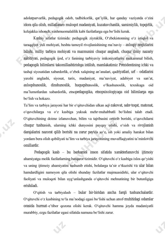 idlik, o„z kasbiga sadoqat va vijdoniylik, tashabbuskorlik, bolajonlik, talabchanlik, adolatparvarlik, pedagogik odob, tadbirkorlik, qat‟iylik, har qanday vaziyatda o„zini idora qila olish, millatlararo muloqot madaniyati, kuzatuvchanlik, samimiylik, topqirlik, kelajakka ishonch, xushmuomalalilik kabi fazilatlarga ega bo„lishi kerak. kasbiy sifatlar tizimida: pedagogik ziyraklik, o„zbekistonning o„z istiqlol va taraqqiyot yuli mohiyati, beshta tamoyil rivojlanishining ma‟naviy – axloqiy negizlarini bilishi, milliy tarbiya mohiyati va mazmunini chuqur anglash, chuqur ilmiy nazariy salohiyati, pedagogik ijod, o„z fanining tarbiyaviy imkoniyatlarini mukammal bilish, pedagogik bilimlarni takomillashtirishga intilish, mamlakatimiz prezidentining ichki va tashqi siyosatidan xabardorlik, o„zbek xalqining an‟analari, qadriyatlari, urf – odatlarini yaxshi anglashi, siyosat, tarix, madaniyat, ma‟naviyat, adabiyot va san‟at, axloqshunoslik, dinshunoslik, huquqshunoslik, o„lkashunoslik, texnikaga oid ma‟lumotlardan xabardorlik, etnopedagogika, etnopsixologiyaga oid bilimlarga ega bo„lish va hokazo. ta‟lim va tarbiya jarayoni har bir o„qituvchidan ulkan aql-zakovat, sabr-toqat, matonat, o„quvchilarga va o„z kasbiga yuksak mehr-muhabbatli bo„lishni talab etadi. o„qituvchining doimo izlanuvchan, bilim va tajribasini orttirib borishi, o„quvchilarni chuqur tushunish, ularning ichki …