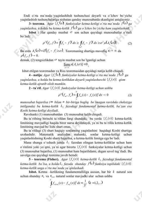s teoremasidan quyidagi natija kelib chiqadi. 4 - natija: agar funksiyalar ketma-ketligi o`rta ma`noda ga yaqinlashsa, u holda bu ketma-ketlikdan deyarli yaqinlashuvchi qism ketma-ketlik ajratib olish mumkin. 2 - ta`rif. agar funksiyalar ketma-ketligi uchun ushbu (3) munosabat bajarilsa ( bilan bir-biriga bogliq bo`lmagan ravishda cheksizga intilganda) bu ketma-ketlik fazodagi fundamental ketma-ketlik, ba`zan esa koshi ketma-ketligi deyiladi. ravshanki (1) munosabatdan (3) munosabat kelib chiqadi. bu ta`rifning birinchi ta`rifdan farqi shundaki, bu yerda ketma-ketlik limitining mavjudligi haqida biror narsa deyilmaydi, ya`ni bu ta`rifda ketma-ketlik limitining mavjud bo`lishi shart emas. bu ta`rifdagi (3) shart haqiqiy sonlarning yaqinlashini haqidagi koshi shartiga uxshashdir. matematik analizdan malumki, sonlar ketma-ketligi uchun yaqinlashishning koshi sharti bajarilsa, u ketma-ketlik limitga ega bo`ladi. mana shunga o`xshash jumla fazodan olingan ketma-ketliklar uchun ham o`rinlimi yoki yo`qmi, ya`ni agar birorta funksiyalar ketma-ketligi uchun (3) munosabat bajarilsa, (1) munosabat ham bajarilidami, degan savol tug`iladi. bu savolga esa quyidagi teorema javob beradi: 5 – …