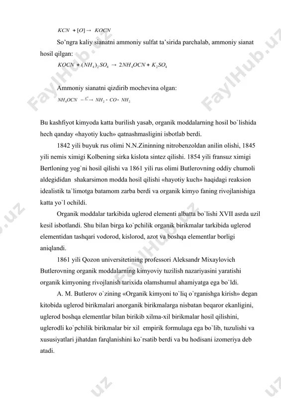 i qizdirib mochevina olgan: bu kashfiyot kimyoda katta burilish yasab, organik moddalarning hosil bo`lishida hech qanday «hayotiy kuch» qatnashmasligini isbotlab berdi. 1842 yili buyuk rus olimi n.n.zininning nitrobenzoldan anilin olishi, 1845 yili nemis ximigi kolbening sirka kislota sintez qilishi. 1854 yili fransuz ximigi bertloning yog`ni hosil qilishi va 1861 yili rus olimi butlerovning oddiy chumoli aldegididan shakarsimon modda hosil qilishi «hayotiy kuch» haqidagi reaksion idealistik ta`limotga batamom zarba berdi va organik kimyo faning rivojlanishiga katta yo`l ochildi. organik moddalar tarkibida uglerod elementi albatta bo`lishi xvii asrda uzil kesil isbotlandi. shu bilan birga ko`pchilik organik birikmalar tarkibida uglerod elementidan tashqari vodorod, kislorod, azot va boshqa elementlar borligi aniqlandi. 1861 yili qozon universitetining professori aleksandr mixaylovich butlerovning organik moddalarning kimyoviy tuzilish nazariyasini yaratishi organik kimyoning rivojlanish tarixida olamshumul ahamiyatga ega bo`ldi. a. m. butlerov o`zining «organik kimyoni to`liq o`rganishga kirish» degan kitobida uglerod birikmalari anorganik birikmalarga nisbatan beqaror ekanligini, uglerod boshqa elementlar …