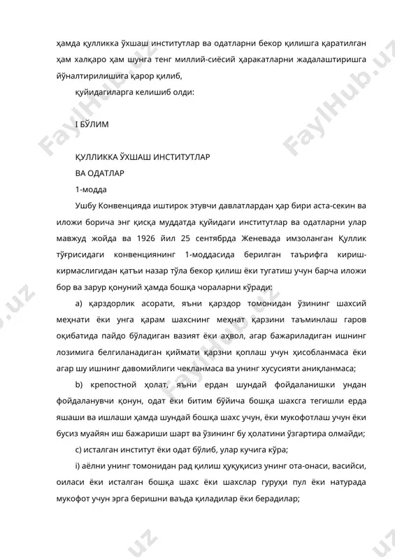 зарур қонуний ҳамда бошқа чораларни кўради: а) қарздорлик асорати, яъни қарздор томонидан ўзининг шахсий меҳнати ёки унга қарам шахснинг меҳнат қарзини таъминлаш гаров оқибатида пайдо бўладиган вазият ёки аҳвол, агар бажариладиган ишнинг лозимига белгиланадиган қиймати қарзни қоплаш учун ҳисобланмаса ёки агар шу ишнинг давомийлиги чекланмаса ва унинг хусусияти аниқланмаса; b) крепостной ҳолат, яъни ердан шундай фойдаланишки ундан фойдаланувчи қонун, одат ёки битим бўйича бошқа шахсга тегишли ерда яшаши ва ишлаши ҳамда шундай бошқа шахс учун, ёки мукофотлаш учун ёки бусиз муайян иш бажариши шарт ва ўзининг бу ҳолатини ўзгартира олмайди; с) исталган институт ёки одат бўлиб, улар кучига кўра; i) аёлни унинг томонидан рад қилиш ҳуқуқисиз унинг ота-онаси, васийси, оиласи ёки исталган бошқа шахс ёки шахслар гуруҳи пул ёки натурада мукофот учун эрга беришни ваъда қиладилар ёки берадилар; ii) аёлнинг эри, унинг оиласи ёки унинг уруғ-аймоғи уни бошқа шахсга мукофот учун ёки бошқача тарзда бериш ҳуқуқига эга; ёки iii) аёл …