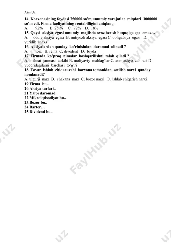 00 so’m umumiy xarajatlar miqdori 3000000 so’m edi. firma faoliyatining rentabilligini aniqlang . a. 92% b. 25 % c. 72% d. 18% 15. qaysi aksiya egasi umumiy majlisda ovoz berish huquqiga ega emas… a. oddiy aksiya egasi b. imtiyozli aksiya egasi c. obligatsiya egasi d. yuridik shaxs 16. aksiyalardan qanday ko’rinishdan daromad olinadi ? a. foiz b. renta c. divedent d. foyda 17. firmada ko’proq nimalar boshqarilishni talab qiladi ? a. mehnat jamoasi tarkibi b. moliyaviy mablag’lar c. xom ashyo zahirasi d yuqoridagilarni barchasi to’g’ri 18. tovar ishlab chiqaruvchi korxona tomonidan sotilish narxi qanday nomlanadi? a. ulgurji narx b. chakana narx c. bozor narxi d. ishlab chiqarish narxi 19.firma bu.. 20.aksiya turlari.. 21.yalpi daromad.. 22.mikroiqtisodiyot bu.. 23.bozor bu.. 24.barter… 25.dividend bu.. 9-sinf iqtisoddan olimpiada test savollari 2-variant. 1.menejment vazifalariga nimalar kiradi ? a. rejalashtirish b. rahbarlik c. tashkil qilish d. yuqoridagilarning hammasi to’g’ri 2. qaysi boshqaruv usuli qog’ozbozlikka asoslanadi ? …