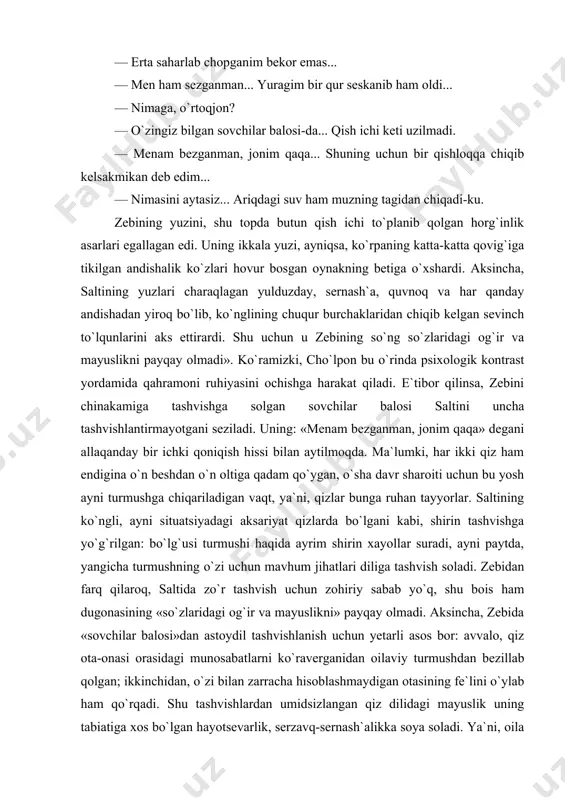 i qoniqish hissi bilan aytilmoqda. ma`lumki, har ikki qiz ham endigina o`n beshdan o`n oltiga qadam qo`ygan, o`sha davr sharoiti uchun bu yosh ayni turmushga chiqariladigan vaqt, ya`ni, qizlar bunga ruhan tayyorlar. saltining ko`ngli, ayni situatsiyadagi aksariyat qizlarda bo`lgani kabi, shirin tashvishga yo`g`rilgan: bo`lg`usi turmushi haqida ayrim shirin xayollar suradi, ayni paytda, yangicha turmushning o`zi uchun mavhum jihatlari diliga tashvish soladi. zebidan farq qilaroq, saltida zo`r tashvish uchun zohiriy sabab yo`q, shu bois ham dugonasining «so`zlaridagi og`ir va mayuslikni» payqay olmadi. aksincha, zebida «sovchilar balosi»dan astoydil tashvishlanish uchun yetarli asos bor: avvalo, qiz ota-onasi orasidagi munosabatlarni ko`raverganidan oilaviy turmushdan bezillab qolgan; ikkinchidan, o`zi bilan zarracha hisoblashmaydigan otasining fe`lini o`ylab ham qo`rqadi. shu tashvishlardan umidsizlangan qiz dilidagi mayuslik uning tabiatiga xos bo`lgan hayotsevarlik, serzavq-sernash`alikka soya soladi. ya`ni, oila muhitida o`zini qafasdagidek his qilgan zebi hislarini jilovlashga, ruhini jism qafasida tutishga majbur. lekin botindagi narsa zohirga chiqmay qolishi mumkin emas, zero, insonning …