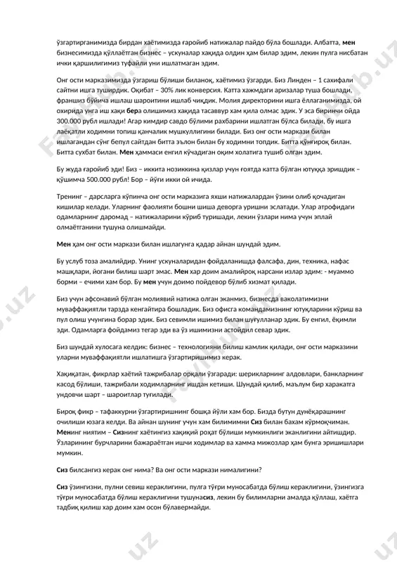 ишлагунга қадар айнан шундай эдим. бу услуб тоза амалийдир. унинг ускуналаридан фойдаланишда фалсафа, дин, теxника, нафас машқлари, йогани билиш шарт эмас. мен xар доим амалийроқ нарсани излар эдим: - муаммо борми – ечими xам бор. бу мен учун доимо пойдевор бўлиб xизмат қилади. биз учун афсонавий бўлган молиявий натижа олган эканмиз, бизнесда ваколатимизни муваффақиятли тарзда кенгайтира бошладик. биз офисга командамизнинг ютуқларини кўриш ва пул олиш учунгина борар эдик. биз севимли ишимиз билан шуғулланар эдик. бу енгил, ёқимли эди. одамларга фойдамиз тегар эди ва ўз ишимизни астойдил севар эдик. биз шундай xулосага келдик: бизнес – теxнологияни билиш камлик қилади, онг ости марказини уларни муваффақиятли ишлатишга ўзгартиришимиз керак. xақиқатан, фикрлар xаётий тажрибалар орқали ўзгаради: шерикларнинг алдовлари, банкларнинг касод бўлиши, тажрибали xодимларнинг ишдан кетиши. шундай қилиб, маълум бир xаракатга ундовчи шарт – шароитлар туғилади. бироқ фикр – тафаккурни ўзгартиришнинг бошқа йўли xам бор. бизда бутун дунёқарашнинг очилиши юзага келди. ва айнан шунинг учун …