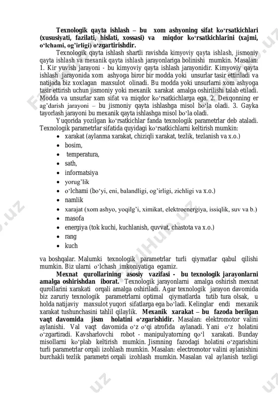 hislati, xossasi) va miqdor koʻrsatkichlarini (xajmi, oʻlchami, og’irligi) oʻzgartirishdir. texnologik qayta ishlash shartli ravishda kimyoviy qayta ishlash, jismoniy qayta ishlash va mexanik qayta ishlash jarayonlariga bolinishi mumkin. masalan: 1. kir yuvish jarayoni - bu kimyoviy qayta ishlash jarayonidir. kimyoviy qayta ishlash jarayonida xom ashyoga biror bir modda yoki unsurlar tasir ettiriladi va natijada biz xoxlagan maxsulot olinadi. bu modda yoki unsurlarni xom ashyoga tasir ettirish uchun jismoniy yoki mexanik xarakat amalga oshirilishi talab etiladi. modda va unsurlar xam sifat va miqdor koʻrsatkichlarga ega. 2. dexqonning er ag’darish jarayoni – bu jismoniy qayta ishlashga misol boʻla oladi. 3. gayka tayorlash jarayoni bu mexanik qayta ishlashga misol boʻla oladi. yuqorida yozilgan koʻrsatkichlar fanda texnologik parametrlar deb ataladi. texnologik parametrlar sifatida quyidagi koʻrsatkichlarni keltirish mumkin:  xarakat (aylanma xarakat, chiziqli xarakat, tezlik, tezlanish va x.o.)  bosim,  temperatura,  sath,  informatsiya  yorug’lik  oʻlchami (boʻyi, eni, balandligi, og’irligi, zichligi va …