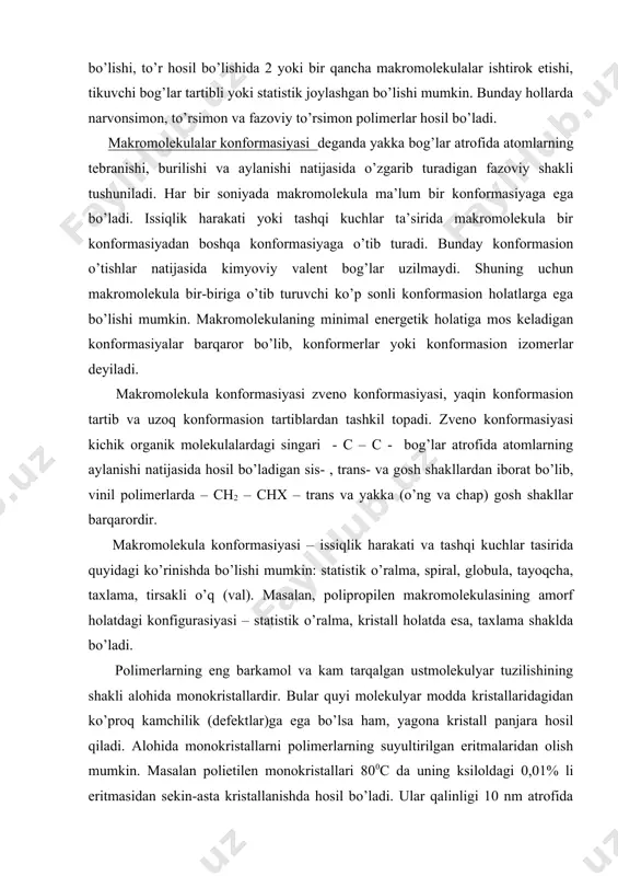 (o’ng va chap) gosh shakllar barqarordir. makromolekula konformasiyasi – issiqlik harakati va tashqi kuchlar tasirida quyidagi ko’rinishda bo’lishi mumkin: statistik o’ralma, spiral, globula, tayoqcha, taxlama, tirsakli o’q (val). masalan, polipropilen makromolekulasining amorf holatdagi konfigurasiyasi – statistik o’ralma, kristall holatda esa, taxlama shaklda bo’ladi. polimerlarning eng barkamol va kam tarqalgan ustmolekulyar tuzilishining shakli alohida monokristallardir. bular quyi molekulyar modda kristallaridagidan ko’proq kamchilik (defektlar)ga ega bo’lsa ham, yagona kristall panjara hosil qiladi. alohida monokristallarni polimerlarning suyultirilgan eritmalaridan olish mumkin. masalan polietilen monokristallari 800c da uning ksiloldagi 0,01% li eritmasidan sekin-asta kristallanishda hosil bo’ladi. ular qalinligi 10 nm atrofida bo’lgan romb shaklidagi tekis zarrachalardir (chet ellarda ularni lamellalar deyiladi), makromolekulalar o’qi tekislikga perpendikulyar yo’nalgan. makromolekula zanjirining uzunligi (1000 nm atrofida) tekislik (plastina) qalinligidan ancha katta bo’lgani uchun makromolekula kristallda ko’p marta buklangan holda bo’ladi. kristall qalinligini belgilovchi zanjirning buklangan qismining uzunligi erituvchi tabiati va kristallanish haroratiga bog’liq. masalan, polietilenning kristallanish harorati 500 dan …