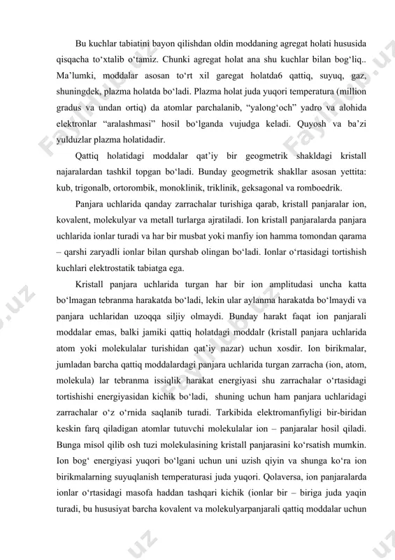 yligi bir-biridan keskin farq qiladigan atomlar tutuvchi molekulalar ion – panjaralar hosil qiladi. bunga misol qilib osh tuzi molekulasining kristall panjarasini kо‘rsatish mumkin. ion bog‘ energiyasi yuqori bо‘lgani uchun uni uzish qiyin va shunga kо‘ra ion birikmalarning suyuqlanish temperaturasi juda yuqori. qolaversa, ion panjaralarda ionlar о‘rtasidagi masofa haddan tashqari kichik (ionlar bir – biriga juda yaqin turadi, bu hususiyat barcha kovalent va molekulyarpanjarali qattiq moddalar uchun ham xos) bо‘lganidan ularning zichligi katta, hajmi esa kichik. aytaylik, biror qattiq moddani suyuqlantirish zarur.sarflangan energiya panjaradagi zarracha (ion, atom, molekula) larning issiqlik harakatini oshiradi. bu harakat energiyasi shu zarrachalarning о‘zaro tortishish energiyasiga yaqinlashganda yoki undan bir oz oshganda zarrachalarning tebranma harakat amplitudasi kuchayadi, ular endi aylanma harakat ham qila boshlaydi. shuning dek bir – biriga nisbatan siljiydigan blib qoladi va bir – biridan ma’lum masofaga uzoqlashishi mumkin. bu, shu zarrachalar о‘rtasidagi bog‘ uzildi, demakdir. moddaning qat’iy geometrik tuzilishi (kristall panjarasi) buzilib, u suyuqlanadi. …