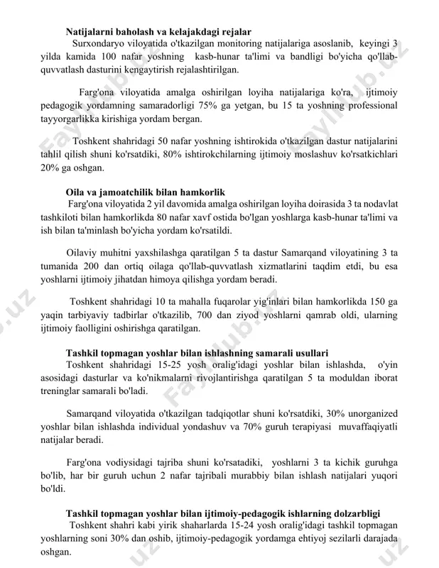llab-quvvatlash dasturini kengaytirish rejalashtirilgan. farg'ona viloyatida amalga oshirilgan loyiha natijalariga ko'ra, ijtimoiy pedagogik yordamning samaradorligi 75% ga yetgan, bu 15 ta yoshning professional tayyorgarlikka kirishiga yordam bergan. toshkent shahridagi 50 nafar yoshning ishtirokida o'tkazilgan dastur natijalarini tahlil qilish shuni ko'rsatdiki, 80% ishtirokchilarning ijtimoiy moslashuv ko'rsatkichlari 20% ga oshgan. oila va jamoatchilik bilan hamkorlik farg'ona viloyatida 2 yil davomida amalga oshirilgan loyiha doirasida 3 ta nodavlat tashkiloti bilan hamkorlikda 80 nafar xavf ostida bo'lgan yoshlarga kasb-hunar ta'limi va ish bilan ta'minlash bo'yicha yordam ko'rsatildi. oilaviy muhitni yaxshilashga qaratilgan 5 ta dastur samarqand viloyatining 3 ta tumanida 200 dan ortiq oilaga qo'llab-quvvatlash xizmatlarini taqdim etdi, bu esa yoshlarni ijtimoiy jihatdan himoya qilishga yordam beradi. toshkent shahridagi 10 ta mahalla fuqarolar yig'inlari bilan hamkorlikda 150 ga yaqin tarbiyaviy tadbirlar o'tkazilib, 700 dan ziyod yoshlarni qamrab oldi, ularning ijtimoiy faolligini oshirishga qaratilgan. tashkil topmagan yoshlar bilan ishlashning samarali usullari toshkent shahridagi 15-25 yosh oralig'idagi …