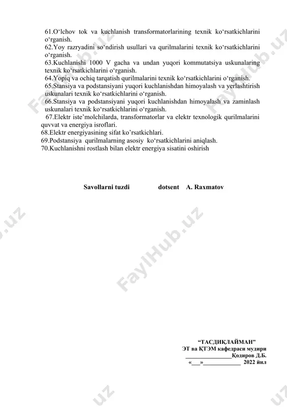 niqlash. 45.elektr o‘tkazgich simlar, kabellar, shina o‘tkazgichlardagi elektr energiyasi isroflarini hisoblash. 46. enеrgоsistеmada chastоtani rоstlash 47.ochiq elektr tarmoq rejimlarini hisoblash. 48.yopiq elektr tarmoq rejimlarini hisoblash 49.podstansilardagi yuqori va past kuchlanish tomonidagi kuchlanishlarni aniqlash 50.liniya oxiridagi kuchlanish va elektr yuklamalarini hisoblash. 51. elektr tarmoqlarda kuchlanish, quvvat va energiya isroflarini hisoblash. 52.elektr energiyasi va quvvat isroflarini hisoblash usullari 53.podstansiyalarning elektr sxemalari. 54.elektr tarmoqlarning hisobiy sxemalar. 55.ochiq taqsimlash qurilmalari sxemalari . 56.yopiq taqsimlash qurilmalari sxemalari 57.podstansilardagi yuqori va past kuchlanishli elektr uskunalar bilan tanishish 59.kuch transformatorlari va avtotransformatorlarni texnik ko‘rsatkichlarini o‘rganish. 60.elektr o‘tkazgich simlar, kabellar, shina o‘tkazgichlar texnik ko‘rsatkichlarini o‘rganish. 61.o‘lchov tok va kuchlanish transformatorlarining texnik ko‘rsatkichlarini o‘rganish. 62.yoy razryadini so‘ndirish usullari va qurilmalarini texnik ko‘rsatkichlarini o‘rganish. 63.kuchlanishi 1000 v gacha va undan yuqori kommutatsiya uskunalaring texnik ko‘rsatkichlarini o‘rganish. 64.yopiq va ochiq tarqatish qurilmalarini texnik ko‘rsatkichlarini o‘rganish. 65.stansiya va podstansiyani yuqori kuchlanishdan himoyalash va yerlashtirish uskunalari texnik ko‘rsatkichlarini o‘rganish. 66.stansiya va podstansiyani yuqori …