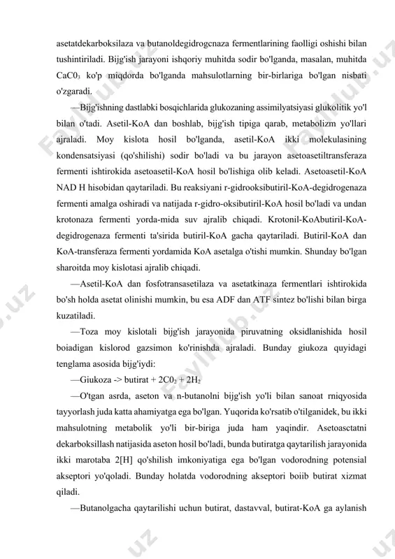 ozaning assimilyatsiyasi glukolitik yo'l bilan o'tadi. asetil-koa dan boshlab, bijg'ish tipiga qarab, metabolizm yo'llari ajraladi. moy kislota hosil bo'lganda, asetil-koa ikki molekulasining kondensatsiyasi (qo'shilishi) sodir bo'ladi va bu jarayon asetoasetiltransferaza fermenti ishtirokida asetoasetil-koa hosil bo'lishiga olib keladi. asetoasetil-koa nad h hisobidan qaytariladi. bu reaksiyani r-gidrooksibutiril-koa-degidrogenaza fermenti amalga oshiradi va natijada r-gidro-oksibutiril-koa hosil bo'ladi va undan krotonaza fermenti yorda-mida suv ajralib chiqadi. krotonil-koabutiril-koa-degidrogenaza fermenti ta'sirida butiril-koa gacha qaytariladi. butiril-koa dan koa-transferaza fermenti yordamida koa asetalga o'tishi mumkin. shunday bo'lgan sharoitda moy kislotasi ajralib chiqadi. · asetil-koa dan fosfotransasetilaza va asetatkinaza fermentlari ishtirokida bo'sh holda asetat olinishi mumkin, bu esa adf dan atf sintez bo'lishi bilan birga kuzatiladi. · toza moy kislotali bijg'ish jarayonida piruvatning oksidlanishida hosil boiadigan kislorod gazsimon ko'rinishda ajraladi. bunday giukoza quyidagi tenglama asosida bijg'iydi: · giukoza -> butirat + 2c02 + 2h2 · o'tgan asrda, aseton va n-butanolni bijg'ish yo'li bilan sanoat rniqyosida tayyorlash juda katta ahamiyatga ega …