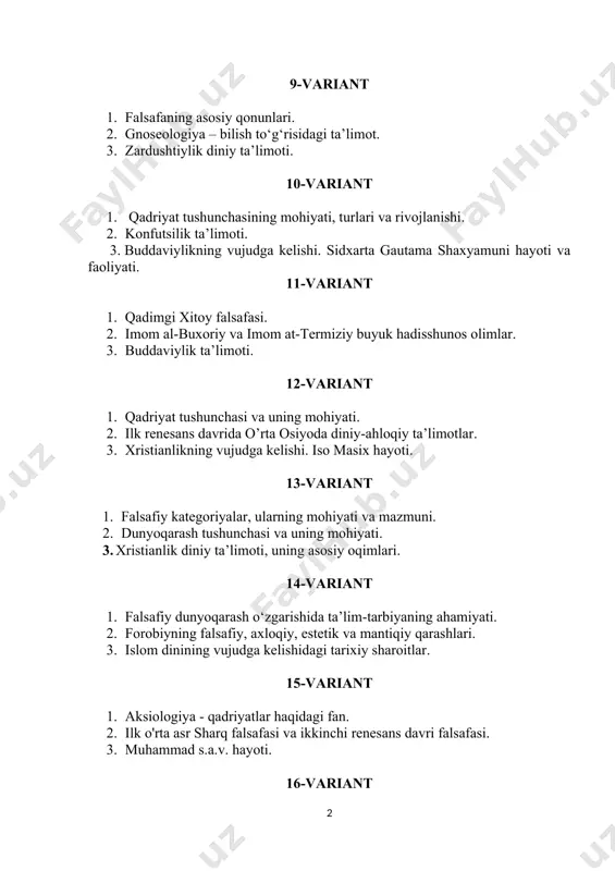 ohiyati. 3. xristianlik diniy ta’limoti, uning asosiy oqimlari. 14-variant 1. falsafiy dunyoqarash o‘zgarishida ta’lim-tarbiyaning ahamiyati. 2. forobiyning falsafiy, axloqiy, estetik va mantiqiy qarashlari. 3. islom dinining vujudga kelishidagi tarixiy sharoitlar. 15-variant 1. aksiologiya - qadriyatlar haqidagi fan. 2. ilk o'rta asr sharq falsafasi va ikkinchi renesans davri falsafasi. 3. muhammad s.a.v. hayoti. 16-variant 1. falsafa fanining predmeti, uni o'rganishning maqsadi va vazifalari, mazmuni hamda fanning jamiyatdagi o'rni. 2. borliq tushunchasi va uning mazmuni. 3. islom dinining asosiy manbalari. qur’on va hadis,. 17-variant 1. materiya tushunchasi va uning o'ziga xosligi. 2. falsafa tarixida rivojlanish haqidagi qarashlar evolyutsiyasi. 3. o‘zbekiston respublikasining konstitutsiyasida diniy e’tiqod erkinligining kafolatlanishi. 18-variant 4. bilish nazariyasining predmeti va o'ziga xos xususiyatlari. gnoseologiya. 5. qadriyat tushunchasining mohiyati, turlari va rivojlanishi. 6. diniy ekstremizimning vujudga kelishi va tarqalishi. 19-variant 1. borliqning falsafiy mazmuni. 2. qadriyat, uning ta’rifi va sharqona mentolitet xususiyatlari. 3. islomda diniy mazhablar. 20-variant 1. tafakkur, mantiq ilmining …