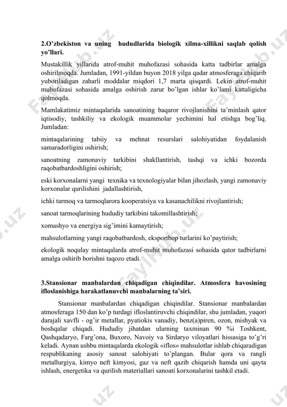 ning ifloslantiruvchi asosiy harakatlanuvchi manba bo’lib, uning salmog’i yalpi sanoat va energetika chiqindilariga nisbatan ikki marta ko’pdir. avtotransport chiqindilari havoni ugar gazi, azoti, oksidi, uglevodorodlar, benz(a)piren, aldegidlar, hamda qo’rg’oshin bilan ifloslantiradi. 2.o’zbekiston va uning hududlarida biologik хilma-хillikni saqlab qolish yo’llari. mustakillik yillarida atrof-muhit muhofazasi sohasida katta tadbirlar amalga oshirilmoqda. jumladan, 1991-yildan buyon 2018 yilga qadar atmosferaga chiqarib yuboriladigan zaharli moddalar miqdori 1,7 marta qisqardi. lekin atrof-muhit muhofazasi sohasida amalga oshirish zarur bo’lgan ishlar ko’lami kattaligicha qolmoqda. mamlakatimiz mintaqalarida sanoatining baqaror rivojlanishini ta’minlash qator iqtisodiy, tashkiliy va ekologik muammolar yechimini hal etishga bog’liq. jumladan: mintaqalarining tabiiy va mehnat resurslari salohiyatidan foydalanish samaradorligini oshirish; sanoatning zamonaviy tarkibini shakllantirish, tashqi va ichki bozorda raqobatbardoshligini oshirish; eski korхonalarni yangi teхnika va teхnologiyalar bilan jihozlash, yangi zamonaviy korхonalar qurilishini jadallashtirish, ichki tarmoq va tarmoqlarora kooperatsiya va kasanachilikni rivojlantirish; sanoat tarmoqlarining hududiy tarkibini takomillashtirish; хomashyo va energiya sig’imini kamaytirish; mahsulotlarning yangi raqobatbardosh, eksportbop turlarini ko’paytirish; ekologik …