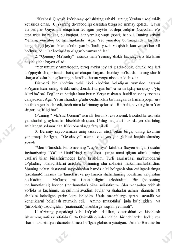 an ”. u dunyo kartasini tuzadi . beruniy yevrosiyodagi va afrikadagi bir qancha hududlarning geografik koordinatalarini aniqlagan. faqatgina hindistonning o’zida beruniy 70dan ortiq joylarning geografik koordinatalarini keltirgan bo’lsa, “ ma’sud qonuni” asarida 603 joyning geografik koordinatalarini keltirgan . - hisob kitoblar natijasi beruniyga materiklar yer sharining atigi beshdan ikki qismini tashkil qilishini ko’rsatadi. o’z o’zidan savol tug’ilgan, unda yer sharining qolgan beshdan uch qismi faqat okeanlardan tashkil topganmi? bunday natija beruniyning minerologiyadagi bilimlari bilan mos kelmas edi, chunki u materiklar turli xil og’ir vaznli jinslardan tashkil topishini yaxshi bilgan. shuning uchun ham beruniy yer sharida faqat yevrosiyo va afrika materiklarining mavjudligi, yerdagi vazn muvozanatiga mos kelmaydi deb hisoblagan. natijada u yer sharining yevrosiyo va afrikaga qarama-qarshi bo’lgan tomonida ham boshqa materik mavjud bo’lishi kerak degan xulosaga keladi. shu bilan birga beruniy “ma’sud qonuni” asarida ushbu materik agar janubiy yoki shimoliy qutblardagi sovuq hududlarda joylashmagan bo’lsa ularda insonlar yashashi muqarrar deya …