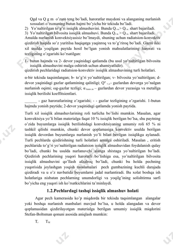 qlik berilishi koeffitsientlari. ______ - gaz haroratlarining o’zgarishi; - - gazlar tezligining o’zgarishi. 1-butun hajmda yonish paytida; 2-devor yaqinidagi qatlamda yonish paytida. turli xil issiqlik almashuvlarining roli turlicha bo’lishi mumkin. masalan, agar konvektsiya yo’li bilan materialga faqat 10 % issiqlik berilgan bo’lsa, shu paytning o’zida buyumlarga issiqlik berilishidagi konvektsiyaning umumiy roli 65 % ni tashkil qilishi mumkin, chunki devor qoplamasiga konvektiv usulda berilgan issiqlik devordan buyumlarga nurlanish yo’li bilan berilgan issiqlikga aylanadi. turli pechlarda qizdirishning turli holatlari amalga oshiriladi. masalan , eritish pechlarida to’g’ri yo’naltirilgan radiatsion issiqlik almashuvidan foydalanish qulay bo’ladi, chunki bu usulda nurlanuvchi alanga shixtaga yo’naltirilgan bo’ladi. qizdirish pechlarining yuqori haroratli bo’lishiga esa, yo’naltirilgan bilvosita issiqlik almashuvini qo’llash afzalroq bo’ladi, chunki bu holda pechning yuqorisida joylashgan yoqish moslamalari pech gumbazining kuchli darajada qizdiradi va u o’z navbatida buyumlarni jadal nurlantiradi. bu xolat boshqa ish holatlariga nisbatan pechlarning unumdorligi va yoqilg’ining solishtirma sarfi bo’yicha eng yuqori ish ko’rsatkichlarini ta’minlaydi. …