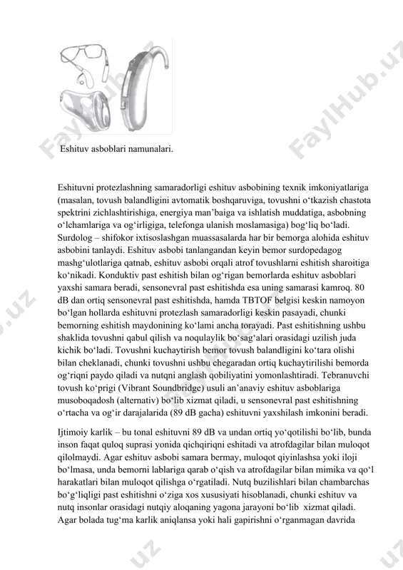 suprasidan 1 m gacha bo‘lgan masofadan eshitiladi) aniqlangan bemorlarga tashqi tovushlarni kaytaruvchi individual eshituv asboblari tanlanadi. eshituv asboblari – bu elektr akustik moslamalar bo‘lib, ular tovush signallarni qabul qilish, o‘zgartirish, kuchaytirish va inson qulog‘iga yetkazish uchun mo‘ljallangan. eshituv asbobi odatda tovush balandligini boshqarish moslamasi va telefon (suyakli yoki havoli) bilan jihozlangan. eshituv asboblarning turli: ko‘z oynak opravasiga o‘rnatilgan yoki o‘rnatilmagan quloq orqasi eshituv asboblari, cho‘ntakda olib yuradigan va quloq ichi eshituv asboblari, quloq ichiga kiritiladigan miniatyur eshituv asboblari. quloq shakllari mavjud ichi eshituv asboblari tovushni 20-30 db ga, quloq orqasi eshituv asboblari - 40-75 db ga, cho‘ntakda olib yuradigan eshituv asboblari -50-80 db ga kuchaytirish imkoniga ega. eshituv asboblari namunalari. eshituvni protezlashning samaradorligi eshituv asbobining texnik imkoniyatlariga (masalan, tovush balandligini avtomatik boshqaruviga, tovushni o‘tkazish chastota spektrini zichlashtirishiga, energiya man’baiga va ishlatish muddatiga, asbobning o‘lchamlariga va og‘irligiga, telefonga ulanish moslamasiga) bog‘liq bo‘ladi. surdolog – shifokor ixtisoslashgan muassasalarda har bir bemorga alohida …