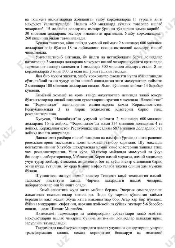 авоий, жиззах ва тошкент вилоятларида жойлашган ушбу корхоналарда 11 турдаги янги маҳсулот ўзлаштирилади. йилига 450 миллиард сўмлик товарлар ишлаб чиқарилиб, 15 миллион долларлик импорт ўрнини тўлдириш ҳамда қарийб 30 миллион долларлик экспорт имконияти яратилади. ушбу корхоналарда 260 киши иш билан таъминланади. бундан ташқари, айни пайтда умумий қиймати 2 миллиард 600 миллион доллардан зиёд бўлган 18 та лойиҳанинг техник-иқтисодий асослари ишлаб чиқилмоқда. умумлаштириб айтганда, бу йилги ва истиқболдаги барча лойиҳалар натижасида 3 миллард долларлик маҳсулот ишлаб чиқариш қуввати яратилади, тармоқнинг экспорт салоҳияти 1 миллиард 300 миллион долларга етади. янги корхоналарда 3 минг 500 га яқин иш ўрни ташкил этилади. яна бир муҳим жиҳати, ушбу корхоналар фаолияти йўлга қўйилганидан сўнг, табиий газни чуқур қайта ишлаб олинадиган янги маҳсулотлар қиймати 2 миллиард 100 миллион доллардан ошади. яъни, қўшилган қиймат 14 баробар кўпаяди. кимёвий хомашё ва ярим тайёр маҳсулотлар негизида талаб юқори бўлган товарлар ишлаб чиқариш қувватларини яратиш мақсадида “навоийазот” ва “фарғонаазот” акциядорлик жамиятларида …