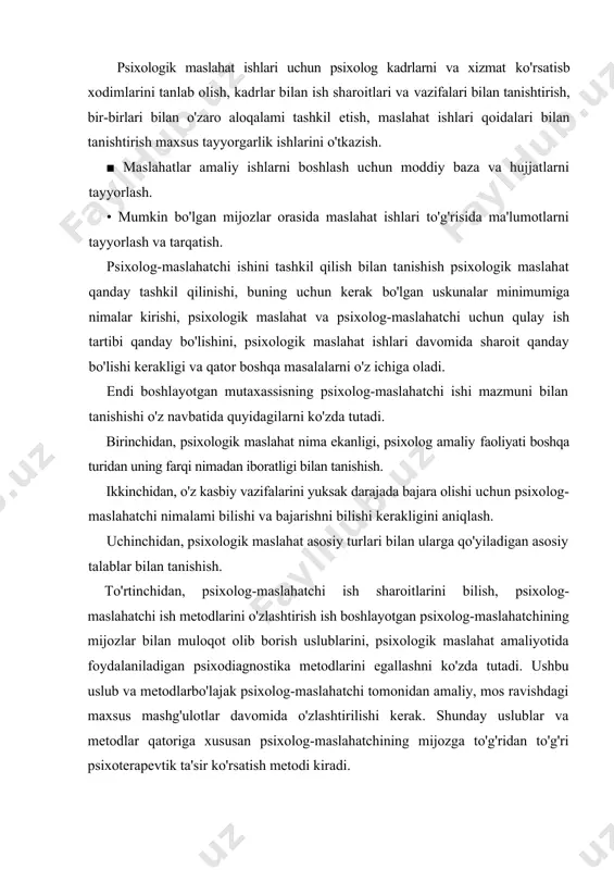 l etish, maslahat ishlari qoidalari bilan tanishtirish maxsus tayyorgarlik ishlarini o'tkazish. ■ maslahatlar amaliy ishlarni boshlash uchun moddiy baza va hujjatlarni tayyorlash. • mumkin bo'lgan mijozlar orasida maslahat ishlari to'g'risida ma'lumotlarni tayyorlash va tarqatish. psixolog-maslahatchi ishini tashkil qilish bilan tanishish psixologik maslahat qanday tashkil qilinishi, buning uchun kerak bo'lgan uskunalar minimumiga nimalar kirishi, psixologik maslahat va psixolog-maslahatchi uchun qulay ish tartibi qanday bo'lishini, psixologik maslahat ishlari davomida sharoit qanday bo'lishi kerakligi va qator boshqa masalalarni o'z ichiga oladi. endi boshlayotgan mutaxassisning psixolog-maslahatchi ishi mazmuni bilan tanishishi o'z navbatida quyidagilarni ko'zda tutadi. birinchidan, psixologik maslahat nima ekanligi, psixolog amaliy faoliyati boshqa turidan uning farqi nimadan iboratligi bilan tanishish. ikkinchidan, o'z kasbiy vazifalarini yuksak darajada bajara olishi uchun psixolog-maslahatchi nimalami bilishi va bajarishni bilishi kerakligini aniqlash. uchinchidan, psixologik maslahat asosiy turlari bilan ularga qo'yiladigan asosiy talablar bilan tanishish. to'rtinchidan, psixolog-maslahatchi ish sharoitlarini bilish, psixolog-maslahatchi ish metodlarini o'zlashtirish ish boshlayotgan psixolog-maslahatchining mijozlar bilan …