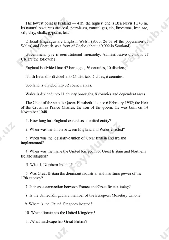 from france and linked by tunnel under the english channel. the lowest point is fenland — 4 m; the highest one is ben nevis 1,343 m. its natural resources are coal, petroleum, natural gas, tin, limestone, iron ore, salt, clay, chalk, gypsum, lead. official languages are english, welsh (about 26 % of the population of wales) and scottish, as a form of gaelic (about 60,000 in scotland). government type is constitutional monarchy. administrative divisions of uk are the following: england is divided into 47 boroughs, 36 counties, 10 districts; north ireland is divided into 24 districts, 2 cities, 6 counties; scotland is divided into 32 council areas; wales is divided into 11 county boroughs, 9 counties and dependent areas. the chief of the state is queen elizabeth ii since 6 february 1952; the heir of the crown is prince charles, the son of the queen. he was born on 14 …