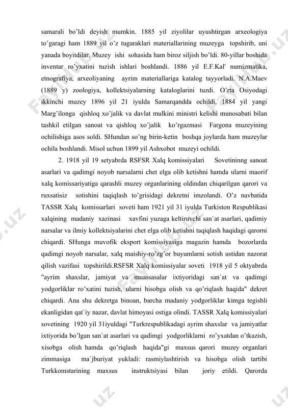xalq komissarlari soveti ham 1921 yil 31 iyulda turkiston respublikasi xalqining madaniy xazinasi xavfini yuzaga keltiruvchi san`at asarlari, qadimiy narsalar va ilmiy kollektsiyalarini chet elga olib ketishni taqiqlash haqidagi qarorni chiqardi. shunga muvofik eksport komissiyasiga magazin hamda bozorlarda qadimgi noyob narsalar, xalq maishiy-ro’zg’or buyumlarni sotish ustidan nazorat qilish vazifasi topshirildi.rsfsr xalq komissiyalar soveti 1918 yil 5 oktyabrda "ayrim shaxslar, jamiyat va muassasalar ixtiyoridagi san`at va qadimgi yodgorliklar ro’xatini tuzish, ularni hisobga olish va qo’riqlash haqida" dekret chiqardi. ana shu dekretga binoan, barcha madaniy yodgorliklar kimga tegishli ekanligidan qat`iy nazar, davlat himoyasi ostiga olindi. tassr xalq komissiyalari sovetining 1920 yil 31iyuldagi "turkrespublikadagi ayrim shaxslar va jamiyatlar ixtiyorida bo’lgan san`at asarlari va qadimgi yodgorliklarni ro’yxatdan o’tkazish, xisobga olish hamda qo’riqlash haqida"gi maxsus qarori muzey organlari zimmasiga ma`jburiyat yukladi: rasmiylashtirish va hisobga olish tartibi turkkomstarining maxsus instruktsiyasi bilan joriy etildi. qarorda ko’rsatilishicha, qayta ro’yxat qilingandan keyin turkomstaris xisobida qoldirilgan majmua holidagi va aloxida …