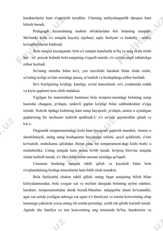 lil qilish va kuzatish bilan bola rivojlanishining boshqa tomonlarini ham bilib olish mumkin. bola faoliyatini chukur tahlil qilish, uning faqat nutqining bilish bilan kifoyalanmasdan, bola yozgan xat va ma'lum darajada bolaning ayrim odatlari, harakter, temperamentidan darak beradi.masalan: tadqiqotlar shuni ko'rsatadiki, agar xat ustida yozilgan adresga xat egasi o'z familyasi va ismini konvertning chap tomoniga yakinrok yozsa uning ish ustida puxtaligi, uylab ish qilishi kurinib turadi. agarda shu familya va ism konvertning ung tomonida bo'lsa, haraktersiz va mugombirligi bilinib turadi, yoki xatining tuzilishidan uning qanday temperamentda ekanligini ham bilish mumkin. masalan ayrim kishilar o'zining yozgan chiroyli yozishga urinadi ammo, uni to'g'ri va xatosiz yozishni uylamaydi. ayrim kishi esa bir yozgan narsasining mazmunini yana uylab ko'radi, xatolarini to'zatadi, sungra xatni jo'natadi. ayrim kishilarning xati tez - tez o'zgarib turadi. demak bunday odamlar o'z - o'zlariga ishonchsiz bo'ladilar.ayrim kishining esa xati doimiy bir xil tartibda, kurinishli yoziladi. demak bunday odamlar o'z kuchiga va …