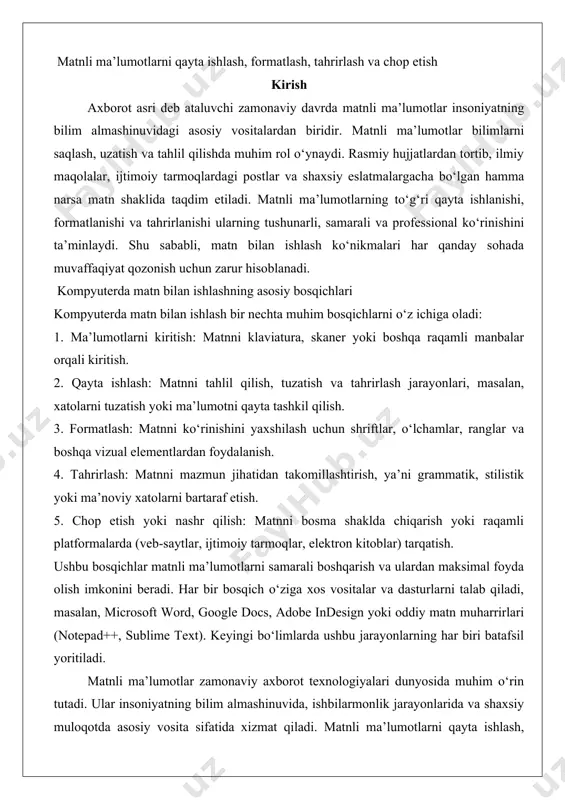 google docs, adobe indesign yoki oddiy matn muharrirlari (notepad++, sublime text). keyingi bo‘limlarda ushbu jarayonlarning har biri batafsil yoritiladi. matnli ma’lumotlar zamonaviy axborot texnologiyalari dunyosida muhim o‘rin tutadi. ular insoniyatning bilim almashinuvida, ishbilarmonlik jarayonlarida va shaxsiy muloqotda asosiy vosita sifatida xizmat qiladi. matnli ma’lumotlarni qayta ishlash, formatlash, tahrirlash va chop etish jarayonlari zamonaviy dunyoda samarali ishlash uchun zarur ko‘nikmalardir. ushbu jarayonlar nafaqat ma’lumotlarni tashkil qilish, balki ularni tushunarli, professional va estetik jihatdan jozibador ko‘rinishga keltirishga xizmat qiladi. ushbu hujjatda matnli ma’lumotlarni qayta ishlash tushunchasi, matnli fayllarning turlari, word-protsessor dasturlarning roli, shuningdek, matnni tahrirlash amaliyotlari va ularning chuqur tahlili keltiriladi. matnli ma’lumotlarni qayta ishlash tushunchasi matnli ma’lumotlarni qayta ishlash — bu matnli axborotni yaratish, tahrirlash, formatlash, saqlash va chop etish jarayonlarini o‘z ichiga olgan kompleks faoliyatdir. bu jarayon matnni foydalanuvchi uchun qulay, tushunarli va maqsadga muvofiq shaklga keltirishni anglatadi. qayta ishlashning asosiy maqsadi — ma’lumotni tashkil qilish, uning sifatini oshirish va …