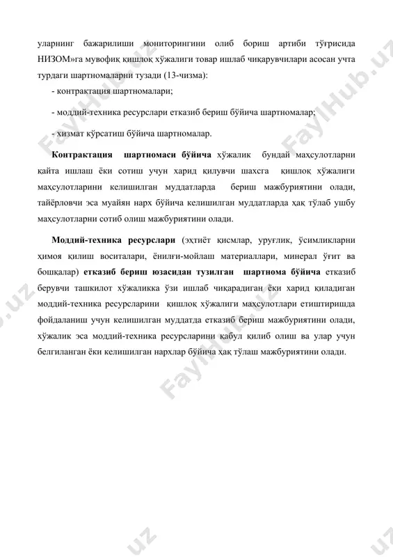 ка қилишга, ўраш-жойлашга қўйиладиган талаблар; - ҳисоб-китоблар тартиби, шакли ва муддатлари, томонларнинг тўлов, почта ва юклаб жўнатиш реквизитлари; - шартнома мажбуриятлари бажарилмаганлиги ёки зарур даражада бажармаганлиги учун томонларнинг мулкий жавобгарлиги; - низоларни, форс-мажор ҳолатларни ҳал этиш тартиби, томонларнинг реквизитлари, шартнома тузилган сана ва жой. шартномаларни тузиш ва рўйхатдан ўтказиш тартиби контрактация шартномалари, шунингдек моддий-техника ресурслари етказиб бериш ва хизматлар кўрсатиш (ишларни бажариш) юзасидан тузилган шартномалар хўжаликларнинг бизнес-режаларида назарда тутилган ҳажмлардан келиб чиққан ҳолда, агротехника тадбирларини амалга ошириш бошланишидан бир ой олдин, лекин календарь йил бошланишидан кечикмай тузилади. шартномаларда қуйидагилар кўрсатилади: - шартноманинг мавзуси, маҳсулотнинг номи, ассортименти, миқдори (ҳажми), сифати, нархи (турлари бўйича); - шартноманинг умумий суммаси; - томонларнинг ҳуқуқлари ва ўзаро мажбуриятлари; - маҳсулотларни етказиб бериш тартиби ва шартлари, топшириш-қабул қилиб олиш (ишларни бажариш, хизматлар кўрсатиш) пунктлари ва даврлари (муддатлари); - идишга, маркировка қилишга, ўраш-жойлашга қўйиладиган талаблар; - ҳисоб-китоблар тартиби, шакли ва муддатлари, томонларнинг тўлов, почта ва юклаб жўнатиш реквизитлари; …