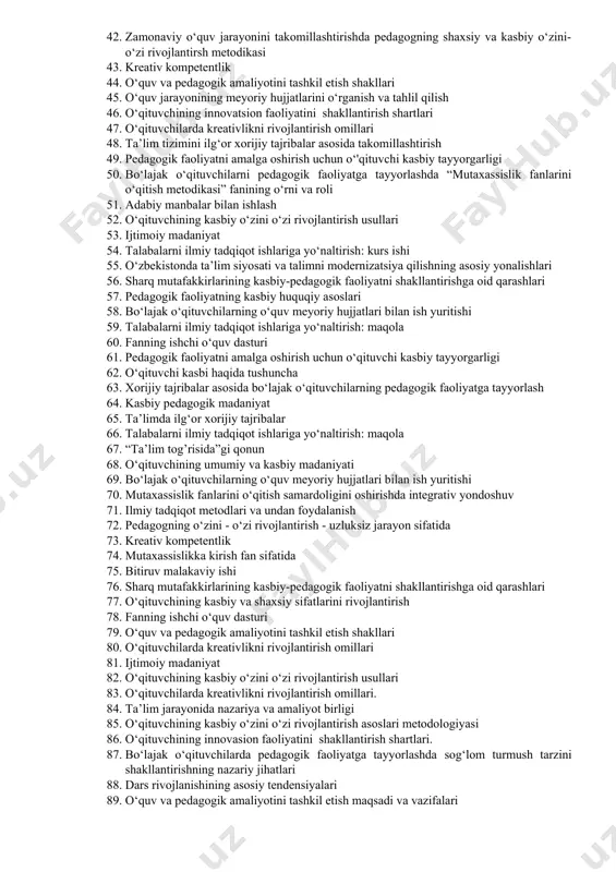 ahliliy xulosa 31. talabalarni ilmiy tadqiqot ishlariga yo‘naltirish: maqola 32. zamonaviy o‘quv jarayonini takomillashtirishda pedagogning shaxsiy va kasbiy o‘zini-o‘zi rivojlantirsh metodikasi. 33. o‘qituvchining kasbiy o‘zini o‘zi rivojlantirish asoslari metodologiyasi. 34. talabalarni ilmiy tadqiqot ishlariga yo‘naltirish: kurs ishi 35. fanning o‘quv dasturi va ishchi o‘quv dasturi, ularning o‘zaro aloqadorligi va bir-biridan farqi. 36. o‘qituvchining fanga doir taqvim mavzuiy rejasi 37. sharq allomalari merosida ustoz-shogird odobi masalalari. 38. ilmiy tadqiqot metodlari va undan foydalanish 39. pedagogik faoliyatni amalga oshirish uchun o‘'qituvchi kasbiy tayyorgarligi. 40. professional va shaxsiy o‘zini o‘zi belgilash, shakllanishida o‘z-o‘zini takomillashtirish. 41. professional va shaxsiy sifat komponentlari 42. zamonaviy o‘quv jarayonini takomillashtirishda pedagogning shaxsiy va kasbiy o‘zini-o‘zi rivojlantirsh metodikasi 43. kreativ kompetentlik 44. o‘quv va pedagogik amaliyotini tashkil etish shakllari 45. o‘quv jarayonining meyoriy hujjatlarini o‘rganish va tahlil qilish 46. o‘qituvchining innovatsion faoliyatini shakllantirish shartlari 47. o‘qituvchilarda kreativlikni rivojlantirish omillari 48. ta’lim tizimini ilg‘or xorijiy tajribalar asosida takomillashtirish 49. pedagogik …