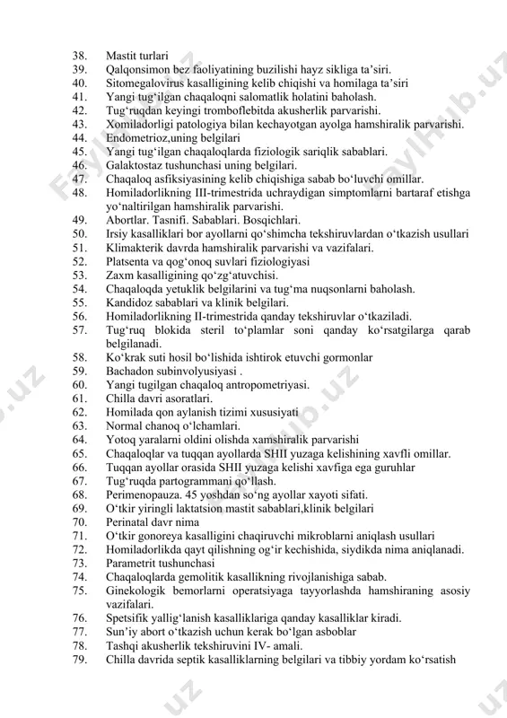kalov belgisini qanday aniqlanadi. 33. zamonaviy kontratseptiv vositalarining turlari. 34. tug‘ruq boshlanish vaqti 35. endoservitsit tushunchasi. 36. homiladorlikning 1-trimestrida qanday tekshiruvlar o‘tkaziladi. 37. homiladorlikning ii-yarmidagi qon ketish sabablari. 38. mastit turlari 39. qalqonsimon bez faoliyatining buzilishi hayz sikliga taʼsiri. 40. sitomegalovirus kasalligining kelib chiqishi va homilaga taʼsiri 41. yangi tug‘ilgan chaqaloqni salomatlik holatini baholash. 42. tug‘ruqdan keyingi tromboflebitda akusherlik parvarishi. 43. xomiladorligi patologiya bilan kechayotgan ayolga hamshiralik parvarishi. 44. endometrioz,uning belgilari 45. yangi tug‘ilgan chaqaloqlarda fiziologik sariqlik sabablari. 46. galaktostaz tushunchasi uning belgilari. 47. chaqaloq asfiksiyasining kelib chiqishiga sabab bo‘luvchi omillar. 48. homiladorlikning iii-trimestrida uchraydigan simptomlarni bartaraf etishga yo‘naltirilgan hamshiralik parvarishi. 49. abortlar. tasnifi. sabablari. bosqichlari. 50. irsiy kasalliklari bor ayollarni qo‘shimcha tekshiruvlardan o‘tkazish usullari 51. klimakterik davrda hamshiralik parvarishi va vazifalari. 52. platsenta va qog‘onoq suvlari fiziologiyasi 53. zaxm kasalligining qo‘zg‘atuvchisi. 54. chaqaloqda yetuklik belgilarini va tug‘ma nuqsonlarni baholash. 55. kandidoz sabablari va klinik belgilari. 56. homiladorlikning ii-trimestrida qanday …
