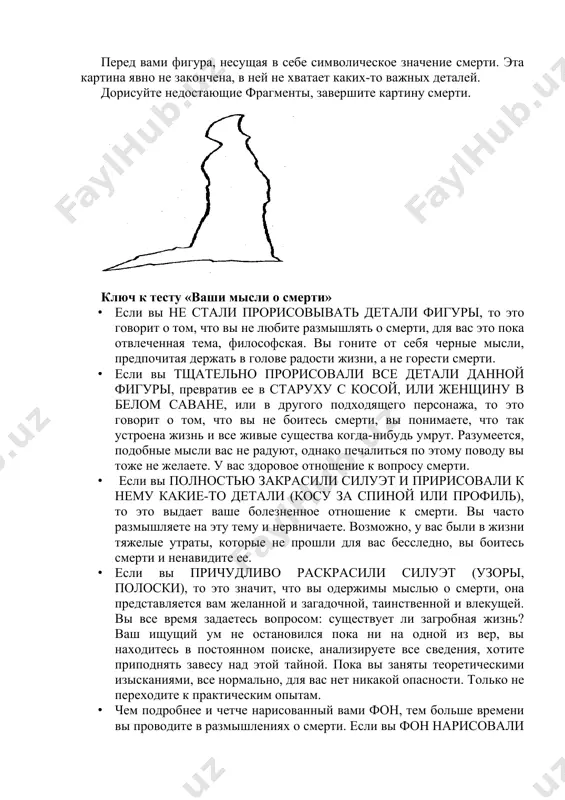 роявляются, они вырвутся наружу только при удобном случае. тест «ваши мысли о смерти» перед вами фигура, несущая в себе символическое значение смерти. эта картина явно не закончена, в ней не хватает каких-то важных деталей. дорисуйте недостающие фрагменты, завершите картину смерти. ключ к тесту «ваши мысли о смерти» · если вы не стали прорисовывать детали фигуры, то это говорит о том, что вы не любите размышлять о смерти, для вас это пока отвлеченная тема, философская. вы гоните от себя черные мысли, предпочитая держать в голове радости жизни, а не горести смерти. · если вы тщательно прорисовали все детали данной фигуры, превратив ее в старуху с косой, или женщину в белом саване, или в другого подходящего персонажа, то это говорит о том, что вы не боитесь смерти, вы понимаете, что так устроена жизнь и все живые существа когда-нибудь умрут. разумеется, подобные мысли вас не радуют, однако печалиться по этому поводу вы тоже …