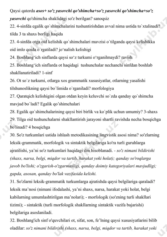 anoqsiz 22. 4-sinfda egalik qo`shimchalarini tushuntirishdan avval nima ustida to`xtalinadi? tilda 3 ta shaxs borligi haqida 23. 4-sinfda otga oid kelishik qo`shimchalari mavzisi o`tilganda qaysi kelishikka oid imlo qoida o`rgatiladi? jo‘nalish kelishigi 24. boshlang‘ich sinflarda qaysi so‘z turkumi o‘rganilmaydi? ravish 25. boshlang‘ich sinflarda ot haqidagi tushunchalar nechanchi sinfdan boshlab shakllanatiriladi? 1-sinf 26. ot so`z turkumi, otlarga xos grammatik xususiyatlar, otlarning yasalishi tilshunoslikning qaysi bo`limida o`rganiladi? morfologiya 27. qaratqich kelishigini olgan otdan keyin keluvchi so`zda qanday qo`shimcha mavjud bo`ladi? egalik qo’shimchalari 28. egalik qo`shimchalarining qaysi biri birlik va ko`plik uchun umumiy? 3-shaxs 29. tilga oid tushunchalarni shakllantirish jarayoni shartli ravishda necha bosqichga bo'linadi? 4 bosqichga 30. so'z turkumlari ustida ishlash metodikasining lingvistik asosi nima? so'zlarning leksik-grammatik, morfologik va sintaktik belgilariga ko'ra turli guruhlarga ajratilishi, ya’ni so'z turkumlari haqidagi ilm hisoblanadi. - so'z nimani bildirishi (shaxs, narsa, belgi, miqdor va tartib, harakat yoki holat); qanday so'roqlarga javob bo'lishi; o'zgarish-o'zgarmasligi, qanday doimiy kategoriyalari …