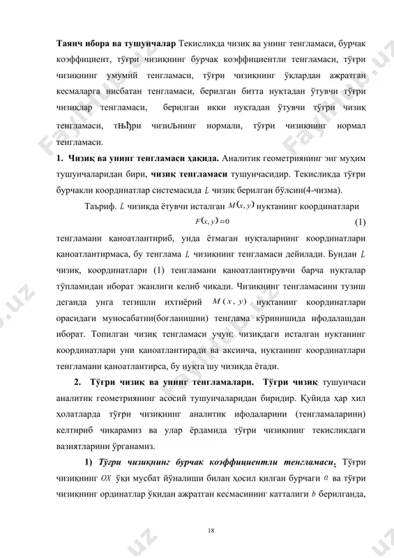 лари. 4). тўғри чизиқнинг кесмаларга нисбатан тенгламаси. 5). тўғри чизиқнинг нормал тенгламаси. таянч ибора ва тушунчалар текисликда чизиқ ва унинг тенгламаси, бурчак коэффициент, тўғри чизиқнинг бурчак коэффициентли тенгламаси, тўғри чизиқнинг умумий тенгламаси, тўғри чизиқнинг ўқлардан ажратган кесмаларга нисбатан тенгламаси, берилган битта нуқтадан ўтувчи тўғри чизиқлар тенгламаси, берилган икки нуқтадан ўтувчи тўғри чизиқ тенгламаси, тњђри чизиљнинг нормали, тўғри чизиқнинг нормал тенгламаси. 1. чизиқ ва унинг тенгламаси ҳақида. аналитик геометриянинг энг муҳим тушунчаларидан бири, чизиқ тенгламаси тушунчасидир. текисликда тўғри бурчакли координатлар системасида чизиқ берилган бўлсин(4-чизма). таъриф. чизиқда ётувчи исталган нуқтанинг координатлари (1) тенгламани қаноатлантириб, унда ётмаган нуқталарнинг координатлари қаноатлантирмаса, бу тенглама чизиқнинг тенгламаси дейилади. бундан чизиқ, координатлари (1) тенгламани қаноатлантирувчи барча нуқталар тўпламидан иборат эканлиги келиб чиқади. чизиқнинг тенгламасини тузиш деганда унга тегишли ихтиёрий нуқтанинг координатлари орасидаги муносабатни(боғланишни) тенглама кўринишида ифодалашдан иборат. топилган чизиқ тенгламаси учун: чизиқдаги исталган нуқтанинг координатлари уни қаноатлантиради ва аксинча, нуқтанинг координатлари тенгламани қаноатлантирса, бу нуқта шу чизиқда …