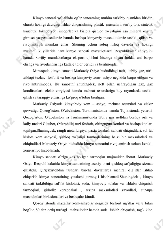 oatini rivojlantirish uchun kerakli xom-ashyo hisoblanadi. kimyo sanoati o`ziga xos bo`lgan tarmoqlar majmuidan iborat. markaziy osiyo respublikalarida kimyo sanoatining asosiy o`rni qishloq xo`jaligiga xizmat qilishdir. qirg`izistondan tashqari barcha davlatlarda meniral o`g`itlar ishlab chiqarish kimyo sanoatining yetakchi tarmog`i hisoblanadi.shuningdek , kimyo sanoati tarkibibiga sul`fat kislotasi, soda, kimyoviy tolalar va ishlabn chiqarish tarmoqlari, gidroliz korxonalari , rezina maxsulotlari zavodlari, atir-upa maxsulotlari birlashmalari va boshqalar kiradi. qozog`istonda maxalliy xom-ashyolar negizida fosforit ug`itlar va u bilan bog`liq 80 dan ortiq turdagi mahsulotlar hamda soda ishlab chiqarish, tog`- kion sanoati bilan bog`langan neftni qayta ishlash, avtomobil shinalari va rizena texnika , sul`fat kislotasi maxsulotlari ishlab chiqarish tarmoqlari rivojlangan. asosiy markazlari: kustanay, qarag`anda, shimkent, olg`a, atiray, taraz va boshqalar. kimyo saanoatio`zbekiston respublikasi sanoati iqtisodiyotida katta ahamiyatga ega. respublika kimyo sanoatida 750 dan ortiq nomda mahsulot ishlab chiqariladi va mamlakat sanoatlari yalpi maxsuloti hajmida uning salmog`i 4,6% ni tashkil etadi. mamlakatda mineral o`g`itlar chirchiq elektr kimyo kombinati, …