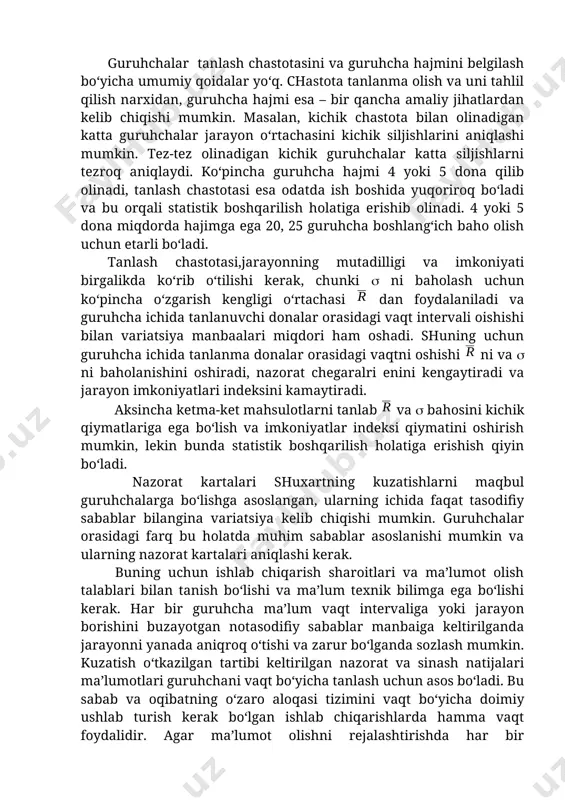 lil qilish narxidan, guruhcha hajmi esa – bir qancha amaliy jihatlardan kelib chiqishi mumkin. masalan, kichik chastota bilan olinadigan katta guruhchalar jarayon o‘rtachasini kichik siljishlarini aniqlashi mumkin. tez-tez olinadigan kichik guruhchalar katta siljishlarni tezroq aniqlaydi. ko‘pincha guruhcha hajmi 4 yoki 5 dona qilib olinadi, tanlash chastotasi esa odatda ish boshida yuqoriroq bo‘ladi va bu orqali statistik boshqarilish holatiga erishib olinadi. 4 yoki 5 dona miqdorda hajimga ega 20, 25 guruhcha boshlang‘ich baho olish uchun etarli bo‘ladi. tanlash chastotasi,jarayonning mutadilligi va imkoniyati birgalikda ko‘rib o‘tilishi kerak, chunki ni baholash uchun ko‘pincha o‘zgarish kengligi o‘rtachasi dan foydalaniladi va guruhcha ichida tanlanuvchi donalar orasidagi vaqt intervali oishishi bilan variatsiya manbaalari miqdori ham oshadi. shuning uchun guruhcha ichida tanlanma donalar orasidagi vaqtni oshishi ni va ni baholanishini oshiradi, nazorat chegaralri enini kengaytiradi va jarayon imkoniyatlari indeksini kamaytiradi. aksincha ketma-ket mahsulotlarni tanlab va bahosini kichik qiymatlariga ega bo‘lish va imkoniyatlar indeksi qiymatini oshirish mumkin, lekin …