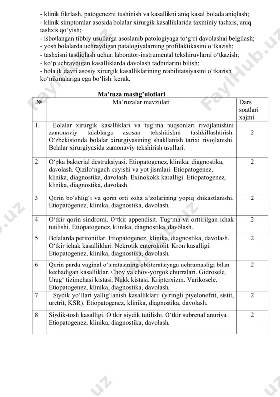 ka, davolash. 2 5 bolalarda peritonitlar. etiopatogenez, klinika, diagnostika, davolash. o‘tkir ichak kasalliklari. nekrotik enterokolit. kron kasalligi. etiopatogenez, klinika, diagnostika, davolash. 2 6 qorin parda vaginal o‘simtasining obliteratsiyaga uchramasligi bilan kechadigan kasalliklar. chov va chov-yorgok churralari. gidrosele, urug‘ tizimchasi kistasi, nukk kistasi. kriptorxizm. varikosele. etiopatogenez, klinika, diagnostika, davolash. 2 7 siydik yo‘llari yallig‘lanish kasalliklari: (yiringli piyelonefrit, sistit, uretrit, ksr). etiopatogenez, klinika, diagnostika, davolash. 2 8 siydik-tosh kasalligi. o‘tkir siydik tutilishi. o‘tkir subrenal anuriya. etiopatogenez, klinika, diagnostika, davolash. 2 9 yumshoq to‘kimalarning yiringli yallig‘lanish kasalliklari. (omfalit, limfoadenit, saramas kasalligi, panarisiy, mastit, psevdofurunkulez, chaqaloqlar flegmonasi). etiopatogenez, klinika, diagnostika, davolash. jami : 18 s ma’ruza mashg’ulotlari multimediya qurilmalari bilan jixozlangan auditoriyada akadem guruxlar oqimi uchun o’tiladi. amaliy mashg’ulotlar № amaliy mashg’ulotlar mavzulari dars soatlari xajmi am.mashg’ulot klinik mashg’ulot 1. bolalar jarrohligida zamonaviy tekshirish usullari. klinik-laborator va tibbiy vizualizatsiya usullarini yoritish. o‘pka bakterial destruksiyasi. etiopatogenez, klinika, diagnostika, davolash. 3 3 2 qizilo‘ngach kuyishi va …