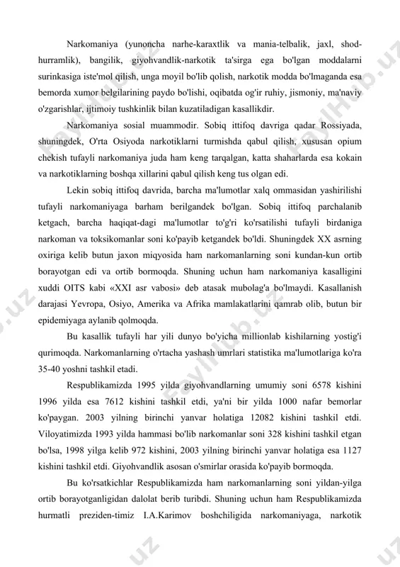 a 1993 yilda hammasi bo'lib narkomanlar soni 328 kishini tashkil etgan bo'lsa, 1998 yilga kelib 972 kishini, 2003 yilning birinchi yanvar holatiga esa 1127 kishini tashkil etdi. giyohvandlik asosan o'smirlar orasida ko'payib bormoqda. bu ko'rsatkichlar respublikamizda ham narkomanlarning soni yildan-yilga ortib borayotganligidan dalolat berib turibdi. shuning uchun ham respublikamizda hurmatli preziden-timiz i.a.karimov boshchiligida narkomaniyaga, narkotik vositalarni oldi-sotti qilishlarga qarshi nafaqat milliy miqyosda, qolaversa halqaro miqyosda ham faol kurash olib borilmoqda va olib boriladi ham. respublikamiz rahbariyati tomonidan narkotik vositalar ustidan nazorat qilish bo'yicha halqaro shartnomalarning barcha moddalari aniq-ravshan bajarib kelinmoqda. respublikamizda yaxshi tashkil etilgan chegara va bojxona xizmati narkotiklarni chet eldan kontrabanda yo'li bilan respublikamizga olib o'tishga deyarli imkon bermaydi. lekin hali ham bunday hollar uchrab turibdi. bu esa respublikada narkomaniyani ko'payishiga turtki bo'lmoqda. respublikamizdagi qonunchilik aktlarida narkotik moddalarni saqlash, tayyorlash va ishlatish qoidalarini buzish qat'iy jinoiy javobgarlikka tortilishi ko'zda tutilgan. qonunda narkotik moddalarni qabul qilishga undaganligi uchun ham jinoiy …