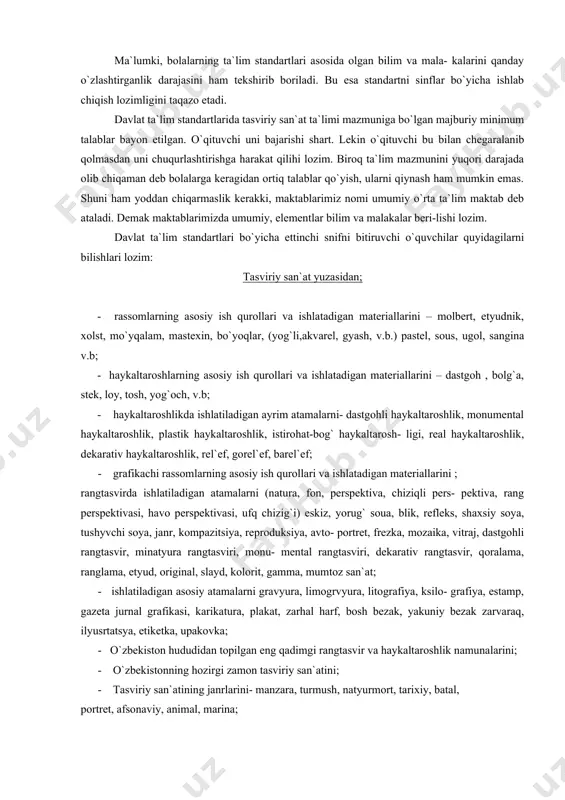 kerakki, maktablarimiz nomi umumiy o`rta ta`lim maktab deb ataladi. demak maktablarimizda umumiy, elementlar bilim va malakalar beri-lishi lozim. davlat ta`lim standartlari bo`yicha ettinchi snifni bitiruvchi o`quvchilar quyidagilarni bilishlari lozim: tasviriy san`at yuzasidan; - rassomlarning asosiy ish qurollari va ishlatadigan materiallarini – molbert, etyudnik, xolst, mo`yqalam, mastexin, bo`yoqlar, (yog`li,akvarel, gyash, v.b.) pastel, sous, ugol, sangina v.b; - haykaltaroshlarning asosiy ish qurollari va ishlatadigan materiallarini – dastgoh , bolg`a, stek, loy, tosh, yog`och, v.b; - haykaltaroshlikda ishlatiladigan ayrim atamalarni- dastgohli haykaltaroshlik, monumental haykaltaroshlik, plastik haykaltaroshlik, istirohat-bog` haykaltarosh- ligi, real haykaltaroshlik, dekarativ haykaltaroshlik, rel`ef, gorel`ef, barel`ef; - grafikachi rassomlarning asosiy ish qurollari va ishlatadigan materiallarini ; rangtasvirda ishlatiladigan atamalarni (natura, fon, perspektiva, chiziqli pers- pektiva, rang perspektivasi, havo perspektivasi, ufq chizig`i) eskiz, yorug` soua, blik, refleks, shaxsiy soya, tushyvchi soya, janr, kompazitsiya, reproduksiya, avto- portret, frezka, mozaika, vitraj, dastgohli rangtasvir, minatyura rangtasviri, monu- mental rangtasviri, dekarativ rangtasvir, qoralama, ranglama, etyud, original, slayd, kolorit, …