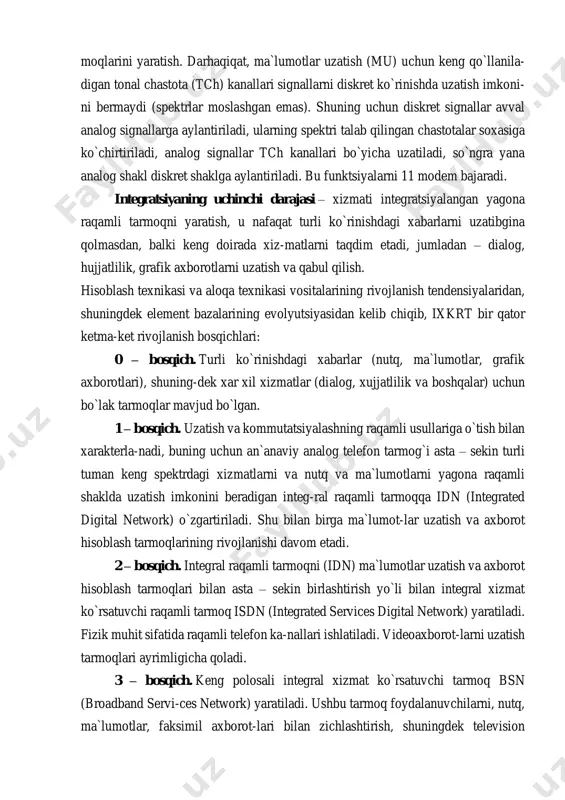 gi xabarlarni (nutq, ma`lumot- lar) yagona diskret (raqamli) shaklda uzatishni ta`minlaydigan raqamli aloqa tar- moqlarini yaratish. darhaqiqat, ma`lumotlar uzatish (mu) uchun keng qo`llanila- digan tonal chastota (tch) kanallari signallarni diskret ko`rinishda uzatish imkoni- ni bermaydi (spektrlar moslashgan emas). shuning uchun diskret signallar avval analog signallarga aylantiriladi, ularning spektri talab qilingan chastotalar soxasiga ko`chirtiriladi, analog signallar tch kanallari bo`yicha uzatiladi, so`ngra yana analog shakl diskret shaklga aylantiriladi. bu funktsiyalarni 11 modem bajaradi. integratsiyaning uchinchi darajasi – xizmati integratsiyalangan yagona raqamli tarmoqni yaratish, u nafaqat turli ko`rinishdagi xabarlarni uzatibgina qolmasdan, balki keng doirada xiz-matlarni taqdim etadi, jumladan – dialog, hujjatlilik, grafik axborotlarni uzatish va qabul qilish. hisoblash texnikasi va aloqa texnikasi vositalarining rivojlanish tendensiyalaridan, shuningdek element bazalarining evolyutsiyasidan kelib chiqib, ixkrt bir qator ketma-ket rivojlanish bosqichlari: 0 – bosqich. turli ko`rinishdagi xabarlar (nutq, ma`lumotlar, grafik axborotlari), shuning-dek xar xil xizmatlar (dialog, xujjatlilik va boshqalar) uchun bo`lak tarmoqlar mavjud bo`lgan. 1 – bosqich. …