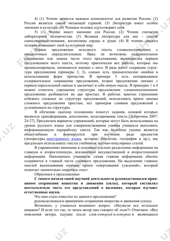 нонимов; 3) слияние нескольких предложений в одно. рассмотрим первый абзац исходного текста, предложенного девятиклассникам на репетиционном экзамене в 2008 г.: (1) чтение имеет особое значение для россии, которая до недавнего времени считалась самой читающей страной в мире. (2) ее называли духовной лабораторией человечества. (3) нашей кудьтуре_всегда было_свойственно особое почитание искусства_слова. (4) великая литература для нас - это не только возможность стать более информированными, но и способ самосовершенствования, воспитания сердца, разума и души. (5) в чтении, в сопереживании литературным героям, в диалоге с автором человек все более одухотворяет свой внутренний мир, возвышает, очеловечивает. мы выделили ту информацию, которая должна быть передана в изложении (учащиеся могли использовать лексику, отличающуюся от той, которая представлена в исходном тексте или в информации о тексте, которая предлагалась экспертам). при сокращении текста можно использовать прием слияния двух простых предложений (2-го и 3-го) в сложноподчиненное с придаточным причины и прием исключения второстепенных однородных дополнений. было проанализировано 118 работ …