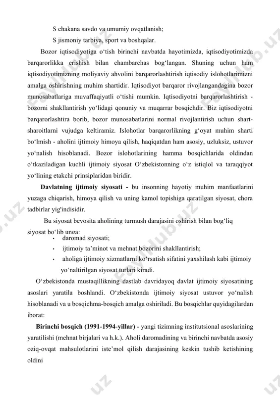 tisodiyotimizda barqarorlikka erishish bilan chambarchas bog‘langan. shuning uchun ham iqtisodiyotimizning moliyaviy ahvolini barqarorlashtirish iqtisodiy islohotlarimizni amalga oshirishning muhim shartidir. iqtisodiyot barqaror rivojlangandagina bozor munosabatlariga muvaffaqiyatli o‘tishi mumkin. iqtisodiyotni barqarorlashtirish - bozorni shakllantirish yo‘lidagi qonuniy va muqarrar bosqichdir. biz iqtisodiyotni barqarorlashtira borib, bozor munosabatlarini normal rivojlantirish uchun shart- sharoitlarni vujudga keltiramiz. islohotlar barqarorlikning g‘oyat muhim sharti bo‘lmish - aholini ijtimoiy himoya qilish, haqiqatdan ham asosiy, uzluksiz, ustuvor yo‘nalish hisoblanadi. bozor islohotlarining hamma bosqichlarida oldindan o‘tkaziladigan kuchli ijtimoiy siyosat o‘zbekistonning o‘z istiqlol va taraqqiyot yo‘lining etakchi prinsiplaridan biridir. davlatning ijtimoiy siyosati - bu insonning hayotiy muhim manfaatlarini yuzaga chiqarish, himoya qilish va uning kamol topishiga qaratilgan siyosat, chora tadbirlar yig'indisidir. bu siyosat bevosita aholining turmush darajasini oshirish bilan bog‘liq siyosat bo‘lib unga: · daromad siyosati; · ijtimoiy ta’minot va mehnat bozorini shakllantirish; · aholiga ijtimoiy xizmatlarni ko‘rsatish sifatini yaxshilash kabi ijtimoiy yo‘naltirilgan siyosat turlari kiradi. o‘zbekistonda mustaqillikning dastlab davridayoq davlat ijtimoiy siyosatining …