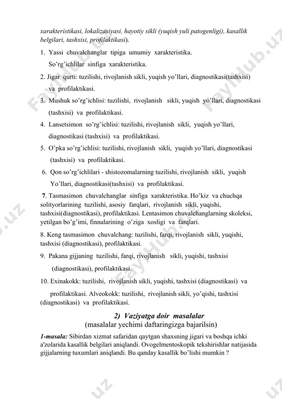 infiga xarakteristika. 2. jigar qurti: tuzilishi, rivojlanish sikli, yuqish yo’llari, diagnostikasi(tashxisi) va profilaktikasi. 3. mushuk so’rg’ichlisi: tuzilishi, rivojlanish sikli, yuqish yo’llari, diagnostikasi (tashxisi) va profilaktikasi. 4. lansetsimon so’rg’ichlisi: tuzilishi, rivojlanish sikli, yuqish yo’llari, diagnostikasi (tashxisi) va profilaktikasi. 5. o’pka so’rg’ichlisi: tuzilishi, rivojlanish sikli, yuqish yo’llari, diagnostikasi (tashxisi) va profilaktikasi. 6. qon so’rg’ichlilari - shistozomalarning tuzilishi, rivojlanish sikli, yuqish yo’llari, diagnostikasi(tashxisi) va profilaktikasi. 7. tasmasimon chuvalchanglar sinfiga xarakteristika. ho’kiz va chuchqa solityorlarining tuzilishi, asosiy farqlari, rivojlanish sikli, yuqishi, tashxisi(diagnostikasi), profilaktikasi. lentasimon chuvalchanglarning skoleksi, yetilgan bo’g’imi, finnalarining o’ziga xosligi va farqlari. 8. keng tasmasimon chuvalchang: tuzilishi, farqi, rivojlanish sikli, yuqishi, tashxisi (diagnostikasi), profilaktikasi. 9. pakana gijjaning tuzilishi, farqi, rivojlanish sikli, yuqishi, tashxisi (diagnostikasi), profilaktikasi. 10. exinakokk: tuzilishi, rivojlanish sikli, yuqishi, tashxisi (diagnostikasi) va profilaktikasi. alveokokk: tuzilishi, rivojlanish sikli, yo’qishi, tashxisi (diagnostikasi) va profilaktikasi. 2) vaziyatga doir masalalar (masalalar yechimi daftaringizga bajarilsin) 1-masala: sibirdan xizmat safaridan qaytgan shaxsning jigari va boshqa ichki a'zolarida …