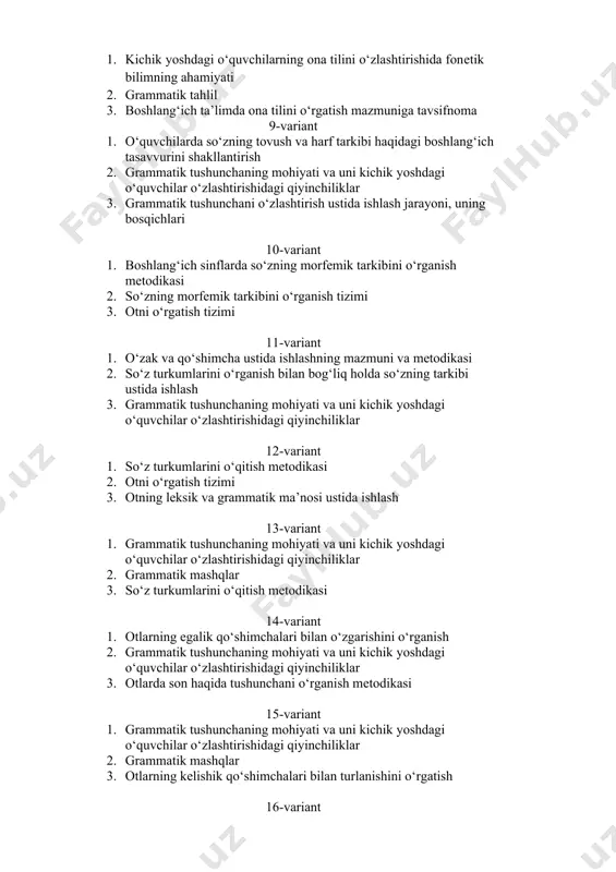 qiyinchiliklar 3. grammatik tushunchani o‘zlashtirish ustida ishlash jarayoni, uning bosqichlari 10-variant 1. boshlang‘ich sinflarda so‘zning morfеmik tarkibini o‘rganish metodikasi 2. so‘zning morfеmik tarkibini o‘rganish tizimi 3. otni o‘rgatish tizimi 11-variant 1. o‘zak va qo‘shimcha ustida ishlashning mazmuni va metodikasi 2. so‘z turkumlarini o‘rganish bilan bog‘liq holda so‘zning tarkibi ustida ishlash 3. grammatik tushunchaning mohiyati va uni kichik yoshdagi o‘quvchilar o‘zlashtirishidagi qiyinchiliklar 12-variant 1. so‘z turkumlarini o‘qitish mеtodikasi 2. otni o‘rgatish tizimi 3. otning lеksik va grammatik ma’nosi ustida ishlash 13-variant 1. grammatik tushunchaning mohiyati va uni kichik yoshdagi o‘quvchilar o‘zlashtirishidagi qiyinchiliklar 2. grammatik mashqlar 3. so‘z turkumlarini o‘qitish mеtodikasi 14-variant 1. otlarning egalik qo‘shimchalari bilan o‘zgarishini o‘rganish 2. grammatik tushunchaning mohiyati va uni kichik yoshdagi o‘quvchilar o‘zlashtirishidagi qiyinchiliklar 3. otlarda son haqida tushunchani o‘rganish mеtodikasi 15-variant 1. grammatik tushunchaning mohiyati va uni kichik yoshdagi o‘quvchilar o‘zlashtirishidagi qiyinchiliklar 2. grammatik mashqlar 3. otlarning kеlishik qo‘shimchalari bilan turlanishini o‘rgatish 16-variant 1. otlarning …