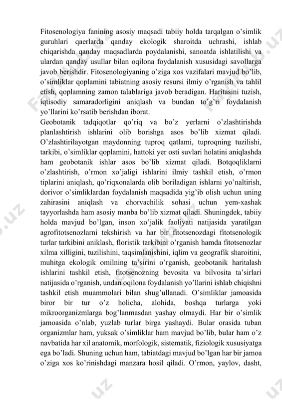 ifalari mavjud bo’lib, o’simliklar qoplamini tabiatning asosiy resursi ilmiy o’rganish va tahlil etish, qoplamning zamon talablariga javob beradigan. haritasini tuzish, iqtisodiy samaradorligini aniqlash va bundan to’g’ri foydalanish yo’llarini ko’rsatib berishdan iborat. geobotanik tadqiqotlar qo’riq va bo’z yerlarni o’zlashtirishda planlashtirish ishlarini olib borishga asos bo’lib xizmat qiladi. o’zlashtirilayotgan maydonning tuproq qatlami, tuproqning tuzilishi, tarkibi, o’simliklar qoplamini, hattoki yer osti suvlari holatini aniqlashda ham geobotanik ishlar asos bo’lib xizmat qiladi. botqoqliklarni o’zlashtirish, o’rmon xo’jaligi ishlarini ilmiy tashkil etish, o’rmon tiplarini aniqlash, qo’riqxonalarda olib boriladigan ishlarni yo’naltirish, dorivor o’simliklardan foydalanish maqsadida yig’ib olish uchun uning zahirasini aniqlash va chorvachilik sohasi uchun yem-xashak tayyorlashda ham asosiy manba bo’lib xizmat qiladi. shuningdek, tabiiy holda mavjud bo’lgan, inson xo’jalik faoliyati natijasida yaratilgan agrofitotsenozlarni tekshirish va har bir fitotsenozdagi fitotsenologik turlar tarkibini aniklash, floristik tarkibini o’rganish hamda fitotsenozlar xilma xilligini, tuzilishini, taqsimlanishini, iqlim va geografik sharoitini, muhitga ekologik omilning ta’sirini o’rganish, geobotanik haritalash ishlarini tashkil etish, fitotsenozning …