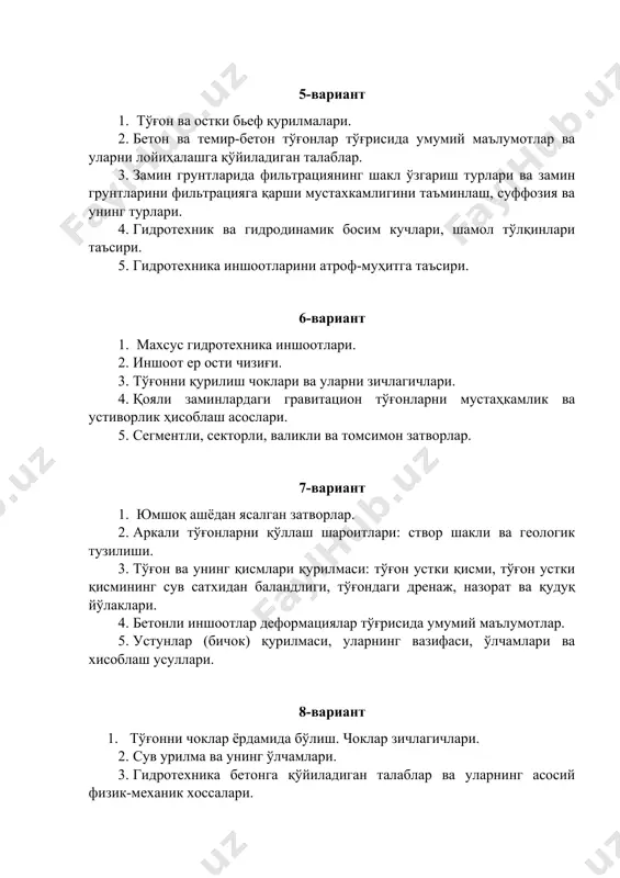 4. қояли заминлардаги гравитацион тўғонларни мустаҳкамлик ва устиворлик ҳисоблаш асослари. 5. сегментли, секторли, валикли ва томсимон затворлар. 7-вариант 1. юмшоқ ашёдан ясалган затворлар. 2. аркали тўғонларни қўллаш шароитлари: створ шакли ва геологик тузилиши. 3. тўғон ва унинг қисмлари қурилмаси: тўғон устки қисми, тўғон устки қисмининг сув сатхидан баландлиги, тўғондаги дренаж, назорат ва қудуқ йўлаклари. 4. бетонли иншоотлар деформациялар тўғрисида умумий маълумотлар. 5. устунлар (бичок) қурилмаси, уларнинг вазифаси, ўлчамлари ва хисоблаш усуллари. 8-вариант 1. тўғонни чоклар ёрдамида бўлиш. чоклар зичлагичлари. 2. сув урилма ва унинг ўлчамлари. 3. гидротехника бетонга қўйиладиган талаблар ва уларнинг асосий физик-механик хоссалари. 4. грунтларни туташган жойидан ўпирилиши ва ювилиши. 5. йирик ва майда муз бўлаклари ва чўкиндиларни иншоотга таъсири. 9-вариант 1. сув иншоотлари бўғини ва сув иншоотлари тизими. 2. сув оқимининг гидротехника иншоотларига таъсири. 3. бетонли ва темир-бетонли гидротехника иншоотларида ҳарорат-намлик кучланишлар, деформациялар ва уларга сейсмик таъсирлар қилиш. 4. кўп аркали тўғонлар, уларни хисоблаш. 5. гидротехника иншоотлари …